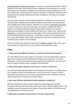 15/16
asset tokenization development company can design a customized tokenization platform
tailored to your needs. We provide seamless integration of smart contracts for on-chain
tokenization, ensuring secure, transparent, and automated asset management. For off-
chain tokenization, we develop hybrid solutions that allow for regulatory compliance and
traditional asset oversight, balancing blockchain transparency with legal and custodial
requirements.
Our tokenization services include developing blockchain infrastructure, ensuring asset
fractionalization, integrating tokenization compliance requirements, and implementing
secure digital asset custody solutions. Whether you’re exploring real estate tokenization
on-chain vs off-chain or any other asset class, we provide a scalable and efficient
solution. Let SoluLab guide you through the tokenization process with innovative
blockchain technologies to unlock liquidity and expand your market reach. We launched
Borrowland, a crypto borrowing and lending platform that enhanced traditional financial
services through blockchain technology. The platform enabled users to easily borrow,
lend, swap, and manage crypto assets, providing them with secure, global access and
the ability to earn interest on their holdings.
Ready to transform your assets with blockchain? Contact us today to learn more about
how SoluLab can help with your on-chain and off-chain tokenization needs.
FAQs
1. What is the main difference between on-chain and off-chain tokenization?
The main difference lies in how assets are managed. In on-chain tokenization, both the
asset and ownership are fully recorded and managed on the blockchain. In off-chain
tokenization, only the token representing the asset is on the blockchain, while the asset
itself and legal ownership remain managed off the blockchain.
2. Which tokenization method is more secure: on-chain or off-chain?
On-chain tokenization typically offers more transparency and security, as all transactions
are immutably recorded on the blockchain, minimizing fraud risk. However, off-chain
tokenization provides security for physical assets through trusted custodians while still
utilizing blockchain for transparency in token trading.
3. How does off-chain tokenization handle regulatory compliance?
Off-chain tokenization makes it easier to adhere to existing legal and regulatory
frameworks because the actual asset remains governed by traditional legal systems. This
flexibility ensures that assets like real estate and securities comply with local laws while
using blockchain for trading the tokens.
4. What types of assets are best suited for on-chain tokenization?
 