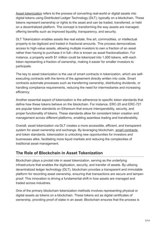 2/16
Asset tokenization refers to the process of converting real-world or digital assets into
digital tokens using Distributed Ledger Technology (DLT), typically on a blockchain. These
tokens represent ownership or rights to the asset and can be traded, transferred, or held
on a decentralized platform. The concept is transforming the way assets are managed,
offering benefits such as improved liquidity, transparency, and security.
DLT Tokenization enables assets like real estate, fine art, commodities, or intellectual
property to be digitized and traded in fractional amounts. This process democratizes
access to high-value assets, allowing multiple investors to own a fraction of an asset
rather than having to purchase it in full—this is known as asset fractionalization. For
instance, a property worth $1 million could be tokenized into 1,000 tokens, with each
token representing a fraction of ownership, making it easier for smaller investors to
participate.
The key to asset tokenization is the use of smart contracts in tokenization, which are self-
executing contracts with the terms of the agreement directly written into code. Smart
contracts automate processes such as transferring ownership, distributing dividends, or
handling compliance requirements, reducing the need for intermediaries and increasing
efficiency.
Another essential aspect of tokenization is the adherence to specific token standards that
define how these tokens behave on the blockchain. For instance, ERC-20 and ERC-721
are popular token standards on Ethereum that ensure interoperability, security, and
proper functionality of tokens. These standards allow for consistent token creation and
management across different platforms, enabling seamless trading and transferability.
Overall, asset tokenization via DLT creates a more accessible, efficient, and transparent
system for asset ownership and exchange. By leveraging blockchain, smart contracts,
and token standards, tokenization is unlocking new opportunities for investors and
businesses alike, facilitating more liquid markets and reducing the complexities of
traditional asset management.
The Role of Blockchain in Asset Tokenization
Blockchain plays a pivotal role in asset tokenization, serving as the underlying
infrastructure that enables the digitization, security, and transfer of assets. By utilizing
decentralized ledger technology (DLT), blockchain provides a transparent and immutable
platform for recording asset ownership, ensuring that transactions are secure and tamper-
proof. This innovation is driving a fundamental shift in how assets are managed and
traded across industries.
One of the primary blockchain tokenization methods involves representing physical or
digital assets as tokens on a blockchain. These tokens act as digital certificates of
ownership, providing proof of stake in an asset. Blockchain ensures that the process is
 