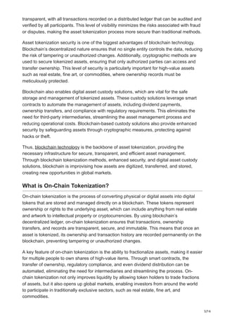 3/16
transparent, with all transactions recorded on a distributed ledger that can be audited and
verified by all participants. This level of visibility minimizes the risks associated with fraud
or disputes, making the asset tokenization process more secure than traditional methods.
Asset tokenization security is one of the biggest advantages of blockchain technology.
Blockchain’s decentralized nature ensures that no single entity controls the data, reducing
the risk of tampering or unauthorized changes. Additionally, cryptographic methods are
used to secure tokenized assets, ensuring that only authorized parties can access and
transfer ownership. This level of security is particularly important for high-value assets
such as real estate, fine art, or commodities, where ownership records must be
meticulously protected.
Blockchain also enables digital asset custody solutions, which are vital for the safe
storage and management of tokenized assets. These custody solutions leverage smart
contracts to automate the management of assets, including dividend payments,
ownership transfers, and compliance with regulatory requirements. This eliminates the
need for third-party intermediaries, streamlining the asset management process and
reducing operational costs. Blockchain-based custody solutions also provide enhanced
security by safeguarding assets through cryptographic measures, protecting against
hacks or theft.
Thus, blockchain technology is the backbone of asset tokenization, providing the
necessary infrastructure for secure, transparent, and efficient asset management.
Through blockchain tokenization methods, enhanced security, and digital asset custody
solutions, blockchain is improvising how assets are digitized, transferred, and stored,
creating new opportunities in global markets.
What is On-Chain Tokenization?
On-chain tokenization is the process of converting physical or digital assets into digital
tokens that are stored and managed directly on a blockchain. These tokens represent
ownership or rights to the underlying asset, which can include anything from real estate
and artwork to intellectual property or cryptocurrencies. By using blockchain’s
decentralized ledger, on-chain tokenization ensures that transactions, ownership
transfers, and records are transparent, secure, and immutable. This means that once an
asset is tokenized, its ownership and transaction history are recorded permanently on the
blockchain, preventing tampering or unauthorized changes.
A key feature of on-chain tokenization is the ability to fractionalize assets, making it easier
for multiple people to own shares of high-value items. Through smart contracts, the
transfer of ownership, regulatory compliance, and even dividend distribution can be
automated, eliminating the need for intermediaries and streamlining the process. On-
chain tokenization not only improves liquidity by allowing token holders to trade fractions
of assets, but it also opens up global markets, enabling investors from around the world
to participate in traditionally exclusive sectors, such as real estate, fine art, and
commodities.
 