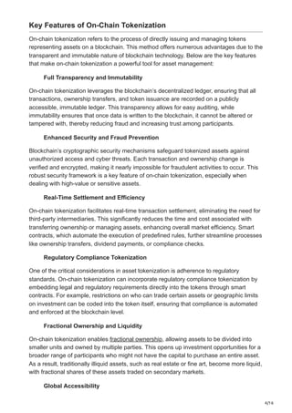 4/16
Key Features of On-Chain Tokenization
On-chain tokenization refers to the process of directly issuing and managing tokens
representing assets on a blockchain. This method offers numerous advantages due to the
transparent and immutable nature of blockchain technology. Below are the key features
that make on-chain tokenization a powerful tool for asset management:
Full Transparency and Immutability
On-chain tokenization leverages the blockchain’s decentralized ledger, ensuring that all
transactions, ownership transfers, and token issuance are recorded on a publicly
accessible, immutable ledger. This transparency allows for easy auditing, while
immutability ensures that once data is written to the blockchain, it cannot be altered or
tampered with, thereby reducing fraud and increasing trust among participants.
Enhanced Security and Fraud Prevention
Blockchain’s cryptographic security mechanisms safeguard tokenized assets against
unauthorized access and cyber threats. Each transaction and ownership change is
verified and encrypted, making it nearly impossible for fraudulent activities to occur. This
robust security framework is a key feature of on-chain tokenization, especially when
dealing with high-value or sensitive assets.
Real-Time Settlement and Efficiency
On-chain tokenization facilitates real-time transaction settlement, eliminating the need for
third-party intermediaries. This significantly reduces the time and cost associated with
transferring ownership or managing assets, enhancing overall market efficiency. Smart
contracts, which automate the execution of predefined rules, further streamline processes
like ownership transfers, dividend payments, or compliance checks.
Regulatory Compliance Tokenization
One of the critical considerations in asset tokenization is adherence to regulatory
standards. On-chain tokenization can incorporate regulatory compliance tokenization by
embedding legal and regulatory requirements directly into the tokens through smart
contracts. For example, restrictions on who can trade certain assets or geographic limits
on investment can be coded into the token itself, ensuring that compliance is automated
and enforced at the blockchain level.
Fractional Ownership and Liquidity
On-chain tokenization enables fractional ownership, allowing assets to be divided into
smaller units and owned by multiple parties. This opens up investment opportunities for a
broader range of participants who might not have the capital to purchase an entire asset.
As a result, traditionally illiquid assets, such as real estate or fine art, become more liquid,
with fractional shares of these assets traded on secondary markets.
Global Accessibility
 