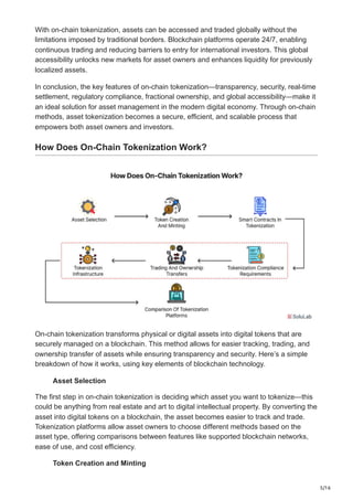 5/16
With on-chain tokenization, assets can be accessed and traded globally without the
limitations imposed by traditional borders. Blockchain platforms operate 24/7, enabling
continuous trading and reducing barriers to entry for international investors. This global
accessibility unlocks new markets for asset owners and enhances liquidity for previously
localized assets.
In conclusion, the key features of on-chain tokenization—transparency, security, real-time
settlement, regulatory compliance, fractional ownership, and global accessibility—make it
an ideal solution for asset management in the modern digital economy. Through on-chain
methods, asset tokenization becomes a secure, efficient, and scalable process that
empowers both asset owners and investors.
How Does On-Chain Tokenization Work?
On-chain tokenization transforms physical or digital assets into digital tokens that are
securely managed on a blockchain. This method allows for easier tracking, trading, and
ownership transfer of assets while ensuring transparency and security. Here’s a simple
breakdown of how it works, using key elements of blockchain technology.
Asset Selection
The first step in on-chain tokenization is deciding which asset you want to tokenize—this
could be anything from real estate and art to digital intellectual property. By converting the
asset into digital tokens on a blockchain, the asset becomes easier to track and trade.
Tokenization platforms allow asset owners to choose different methods based on the
asset type, offering comparisons between features like supported blockchain networks,
ease of use, and cost efficiency.
Token Creation and Minting
 