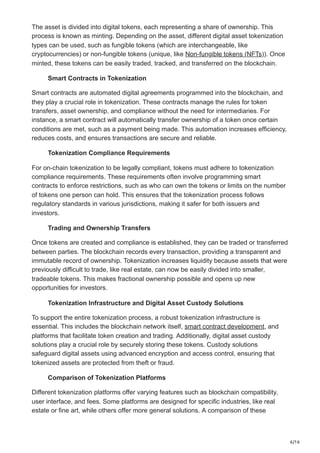 6/16
The asset is divided into digital tokens, each representing a share of ownership. This
process is known as minting. Depending on the asset, different digital asset tokenization
types can be used, such as fungible tokens (which are interchangeable, like
cryptocurrencies) or non-fungible tokens (unique, like Non-fungible tokens (NFTs)). Once
minted, these tokens can be easily traded, tracked, and transferred on the blockchain.
Smart Contracts in Tokenization
Smart contracts are automated digital agreements programmed into the blockchain, and
they play a crucial role in tokenization. These contracts manage the rules for token
transfers, asset ownership, and compliance without the need for intermediaries. For
instance, a smart contract will automatically transfer ownership of a token once certain
conditions are met, such as a payment being made. This automation increases efficiency,
reduces costs, and ensures transactions are secure and reliable.
Tokenization Compliance Requirements
For on-chain tokenization to be legally compliant, tokens must adhere to tokenization
compliance requirements. These requirements often involve programming smart
contracts to enforce restrictions, such as who can own the tokens or limits on the number
of tokens one person can hold. This ensures that the tokenization process follows
regulatory standards in various jurisdictions, making it safer for both issuers and
investors.
Trading and Ownership Transfers
Once tokens are created and compliance is established, they can be traded or transferred
between parties. The blockchain records every transaction, providing a transparent and
immutable record of ownership. Tokenization increases liquidity because assets that were
previously difficult to trade, like real estate, can now be easily divided into smaller,
tradeable tokens. This makes fractional ownership possible and opens up new
opportunities for investors.
Tokenization Infrastructure and Digital Asset Custody Solutions
To support the entire tokenization process, a robust tokenization infrastructure is
essential. This includes the blockchain network itself, smart contract development, and
platforms that facilitate token creation and trading. Additionally, digital asset custody
solutions play a crucial role by securely storing these tokens. Custody solutions
safeguard digital assets using advanced encryption and access control, ensuring that
tokenized assets are protected from theft or fraud.
Comparison of Tokenization Platforms
Different tokenization platforms offer varying features such as blockchain compatibility,
user interface, and fees. Some platforms are designed for specific industries, like real
estate or fine art, while others offer more general solutions. A comparison of these
 