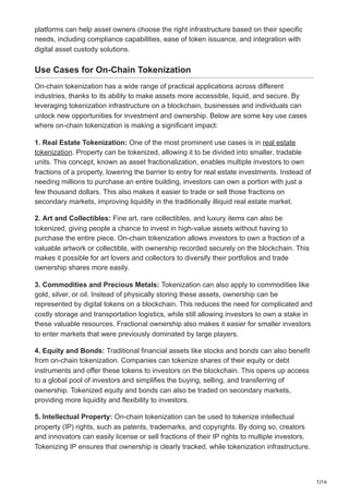7/16
platforms can help asset owners choose the right infrastructure based on their specific
needs, including compliance capabilities, ease of token issuance, and integration with
digital asset custody solutions.
Use Cases for On-Chain Tokenization
On-chain tokenization has a wide range of practical applications across different
industries, thanks to its ability to make assets more accessible, liquid, and secure. By
leveraging tokenization infrastructure on a blockchain, businesses and individuals can
unlock new opportunities for investment and ownership. Below are some key use cases
where on-chain tokenization is making a significant impact:
1. Real Estate Tokenization: One of the most prominent use cases is in real estate
tokenization. Property can be tokenized, allowing it to be divided into smaller, tradable
units. This concept, known as asset fractionalization, enables multiple investors to own
fractions of a property, lowering the barrier to entry for real estate investments. Instead of
needing millions to purchase an entire building, investors can own a portion with just a
few thousand dollars. This also makes it easier to trade or sell those fractions on
secondary markets, improving liquidity in the traditionally illiquid real estate market.
2. Art and Collectibles: Fine art, rare collectibles, and luxury items can also be
tokenized, giving people a chance to invest in high-value assets without having to
purchase the entire piece. On-chain tokenization allows investors to own a fraction of a
valuable artwork or collectible, with ownership recorded securely on the blockchain. This
makes it possible for art lovers and collectors to diversify their portfolios and trade
ownership shares more easily.
3. Commodities and Precious Metals: Tokenization can also apply to commodities like
gold, silver, or oil. Instead of physically storing these assets, ownership can be
represented by digital tokens on a blockchain. This reduces the need for complicated and
costly storage and transportation logistics, while still allowing investors to own a stake in
these valuable resources. Fractional ownership also makes it easier for smaller investors
to enter markets that were previously dominated by large players.
4. Equity and Bonds: Traditional financial assets like stocks and bonds can also benefit
from on-chain tokenization. Companies can tokenize shares of their equity or debt
instruments and offer these tokens to investors on the blockchain. This opens up access
to a global pool of investors and simplifies the buying, selling, and transferring of
ownership. Tokenized equity and bonds can also be traded on secondary markets,
providing more liquidity and flexibility to investors.
5. Intellectual Property: On-chain tokenization can be used to tokenize intellectual
property (IP) rights, such as patents, trademarks, and copyrights. By doing so, creators
and innovators can easily license or sell fractions of their IP rights to multiple investors.
Tokenizing IP ensures that ownership is clearly tracked, while tokenization infrastructure.
 