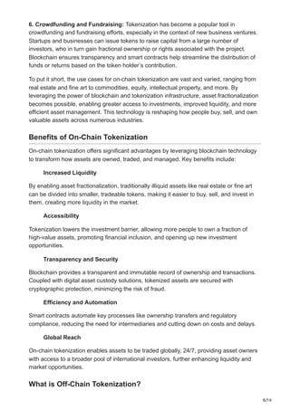 8/16
6. Crowdfunding and Fundraising: Tokenization has become a popular tool in
crowdfunding and fundraising efforts, especially in the context of new business ventures.
Startups and businesses can issue tokens to raise capital from a large number of
investors, who in turn gain fractional ownership or rights associated with the project.
Blockchain ensures transparency and smart contracts help streamline the distribution of
funds or returns based on the token holder’s contribution.
To put it short, the use cases for on-chain tokenization are vast and varied, ranging from
real estate and fine art to commodities, equity, intellectual property, and more. By
leveraging the power of blockchain and tokenization infrastructure, asset fractionalization
becomes possible, enabling greater access to investments, improved liquidity, and more
efficient asset management. This technology is reshaping how people buy, sell, and own
valuable assets across numerous industries.
Benefits of On-Chain Tokenization
On-chain tokenization offers significant advantages by leveraging blockchain technology
to transform how assets are owned, traded, and managed. Key benefits include:
Increased Liquidity
By enabling asset fractionalization, traditionally illiquid assets like real estate or fine art
can be divided into smaller, tradeable tokens, making it easier to buy, sell, and invest in
them, creating more liquidity in the market.
Accessibility
Tokenization lowers the investment barrier, allowing more people to own a fraction of
high-value assets, promoting financial inclusion, and opening up new investment
opportunities.
Transparency and Security
Blockchain provides a transparent and immutable record of ownership and transactions.
Coupled with digital asset custody solutions, tokenized assets are secured with
cryptographic protection, minimizing the risk of fraud.
Efficiency and Automation
Smart contracts automate key processes like ownership transfers and regulatory
compliance, reducing the need for intermediaries and cutting down on costs and delays.
Global Reach
On-chain tokenization enables assets to be traded globally, 24/7, providing asset owners
with access to a broader pool of international investors, further enhancing liquidity and
market opportunities.
What is Off-Chain Tokenization?
 