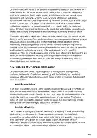 9/16
Off-chain tokenization refers to the process of representing assets as digital tokens on a
blockchain but with the actual ownership and management of the asset taking place
outside the blockchain. In this model, the blockchain is primarily used to track token
transactions and ownership, while the legal ownership of the asset and related
documentation remains stored and governed by traditional systems, such as banks, legal
entities, or custodians. The tokens on the blockchain serve as a representation or
certificate of ownership, but the real asset itself is not directly tied to the blockchain
ledger. Off-chain tokenization is often used for assets like real estate or physical goods,
where it’s challenging or impractical to store or manage everything directly on-chain.
When comparing which tokenization method is better—on-chain or off-chain—it largely
depends on the use case. On-chain tokenization is more transparent and secure because
all transactions and ownership data are fully recorded on the blockchain, offering
immutability and reducing reliance on third parties. However, for highly regulated or
complex assets, off-chain tokenization might be preferable due to the need for traditional
legal frameworks to handle ownership rights, legal obligations, and regulatory
compliance. While on-chain tokenization can provide more efficient and direct control over
assets, off-chain models offer flexibility for dealing with real-world assets that require
physical or legal oversight. Both methods have their strengths and can be suited to
different industries and asset types.
Key Features of Off-Chain Tokenization
Off-chain tokenization offers a hybrid approach to managing and trading assets,
combining the benefits of blockchain technology with the familiarity and regulatory
compliance of traditional asset management. Below are the key features that define off-
chain tokenization:
Asset Representation
In off-chain tokenization, tokens on the blockchain represent ownership or rights to an
asset, but the asset itself—such as real estate, commodities, or securities—remains
managed and stored outside of the blockchain. Legal ownership and documentation are
handled by traditional systems like custodians, banks, or legal entities. This feature
makes off-chain tokenization especially useful for assets that require physical or legal
oversight that cannot be managed directly on a blockchain.
Regulatory Flexibility
One of the key advantages of off-chain tokenization is its ability to work within existing
legal and regulatory frameworks. Since the assets themselves remain off-chain,
organizations can adhere to local laws, industry standards, and regulatory requirements
more easily than with a purely blockchain-based system. This makes off-chain
tokenization an ideal choice for highly regulated industries, such as real estate, finance,
or commodities, where compliance with legal systems is essential.
 