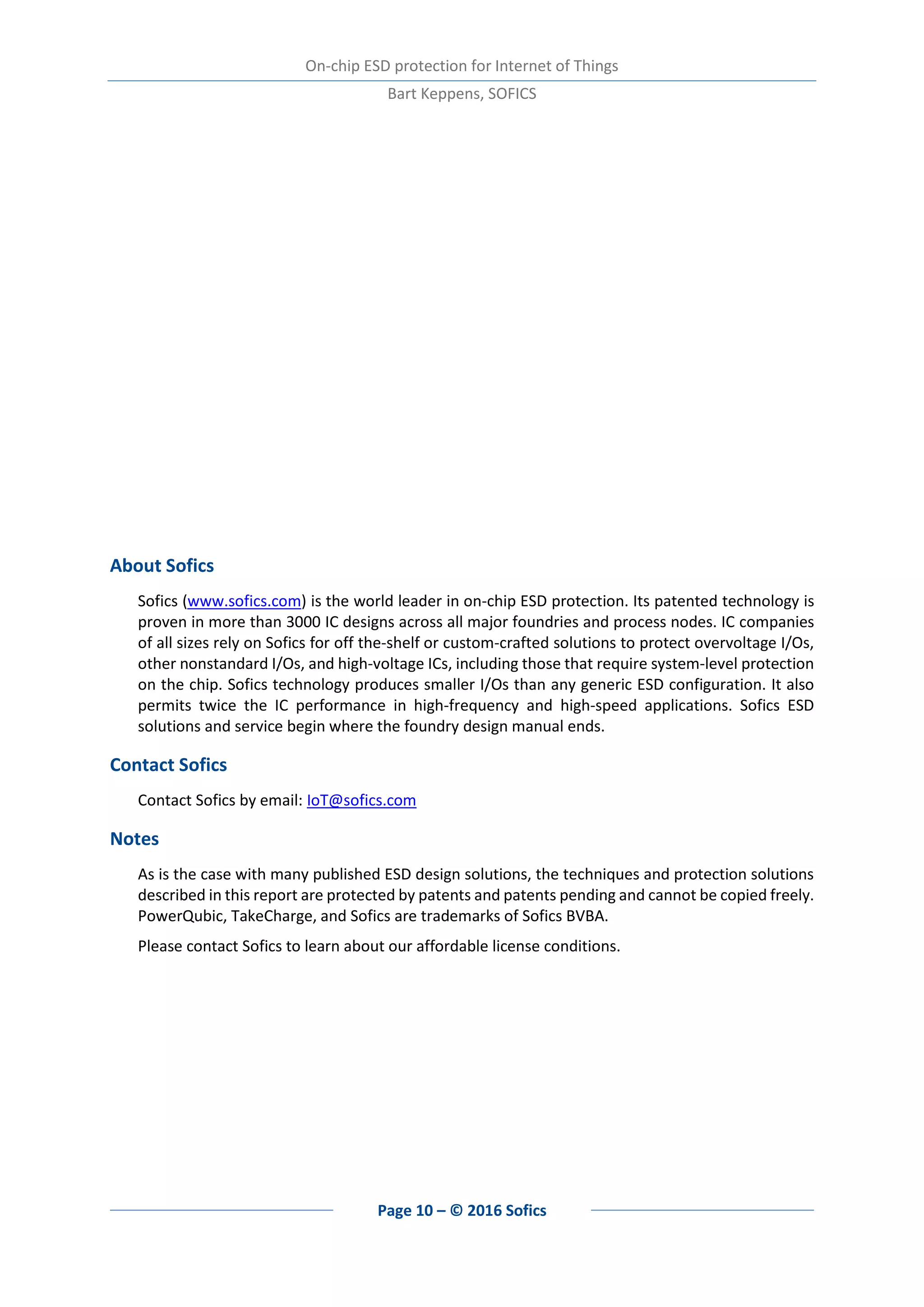 On-chip ESD protection for Internet of Things
Bart Keppens, SOFICS
Page 10 – © 2016 Sofics
About Sofics
Sofics (www.sofics.com) is the world leader in on-chip ESD protection. Its patented technology is
proven in more than 3000 IC designs across all major foundries and process nodes. IC companies
of all sizes rely on Sofics for off the-shelf or custom-crafted solutions to protect overvoltage I/Os,
other nonstandard I/Os, and high-voltage ICs, including those that require system-level protection
on the chip. Sofics technology produces smaller I/Os than any generic ESD configuration. It also
permits twice the IC performance in high-frequency and high-speed applications. Sofics ESD
solutions and service begin where the foundry design manual ends.
Contact Sofics
Contact Sofics by email: IoT@sofics.com
Notes
As is the case with many published ESD design solutions, the techniques and protection solutions
described in this report are protected by patents and patents pending and cannot be copied freely.
PowerQubic, TakeCharge, and Sofics are trademarks of Sofics BVBA.
Please contact Sofics to learn about our affordable license conditions.
 