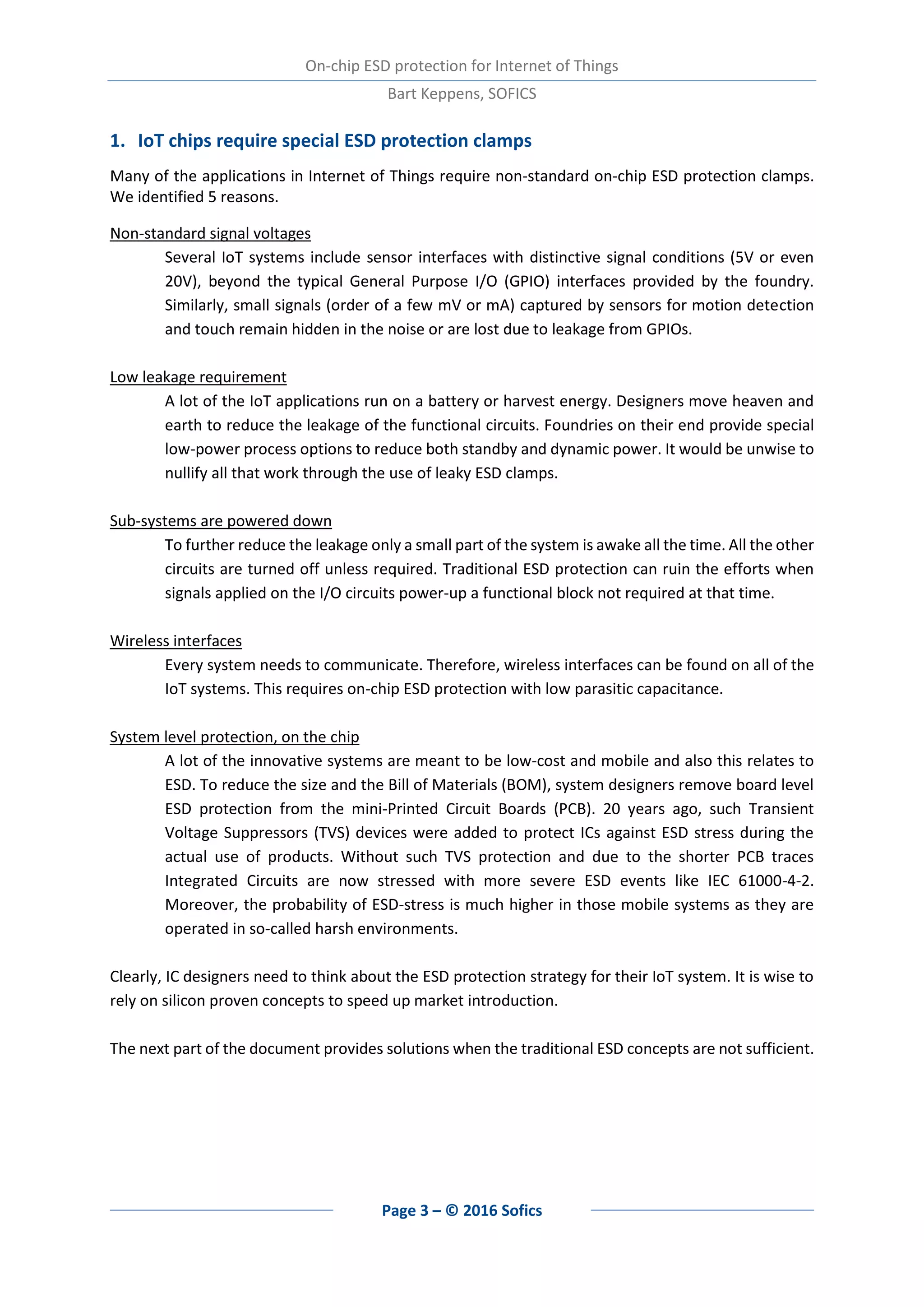 On-chip ESD protection for Internet of Things
Bart Keppens, SOFICS
Page 3 – © 2016 Sofics
1. IoT chips require special ESD protection clamps
Many of the applications in Internet of Things require non-standard on-chip ESD protection clamps.
We identified 5 reasons.
Non-standard signal voltages
Several IoT systems include sensor interfaces with distinctive signal conditions (5V or even
20V), beyond the typical General Purpose I/O (GPIO) interfaces provided by the foundry.
Similarly, small signals (order of a few mV or mA) captured by sensors for motion detection
and touch remain hidden in the noise or are lost due to leakage from GPIOs.
Low leakage requirement
A lot of the IoT applications run on a battery or harvest energy. Designers move heaven and
earth to reduce the leakage of the functional circuits. Foundries on their end provide special
low-power process options to reduce both standby and dynamic power. It would be unwise to
nullify all that work through the use of leaky ESD clamps.
Sub-systems are powered down
To further reduce the leakage only a small part of the system is awake all the time. All the other
circuits are turned off unless required. Traditional ESD protection can ruin the efforts when
signals applied on the I/O circuits power-up a functional block not required at that time.
Wireless interfaces
Every system needs to communicate. Therefore, wireless interfaces can be found on all of the
IoT systems. This requires on-chip ESD protection with low parasitic capacitance.
System level protection, on the chip
A lot of the innovative systems are meant to be low-cost and mobile and also this relates to
ESD. To reduce the size and the Bill of Materials (BOM), system designers remove board level
ESD protection from the mini-Printed Circuit Boards (PCB). 20 years ago, such Transient
Voltage Suppressors (TVS) devices were added to protect ICs against ESD stress during the
actual use of products. Without such TVS protection and due to the shorter PCB traces
Integrated Circuits are now stressed with more severe ESD events like IEC 61000-4-2.
Moreover, the probability of ESD-stress is much higher in those mobile systems as they are
operated in so-called harsh environments.
Clearly, IC designers need to think about the ESD protection strategy for their IoT system. It is wise to
rely on silicon proven concepts to speed up market introduction.
The next part of the document provides solutions when the traditional ESD concepts are not sufficient.
 