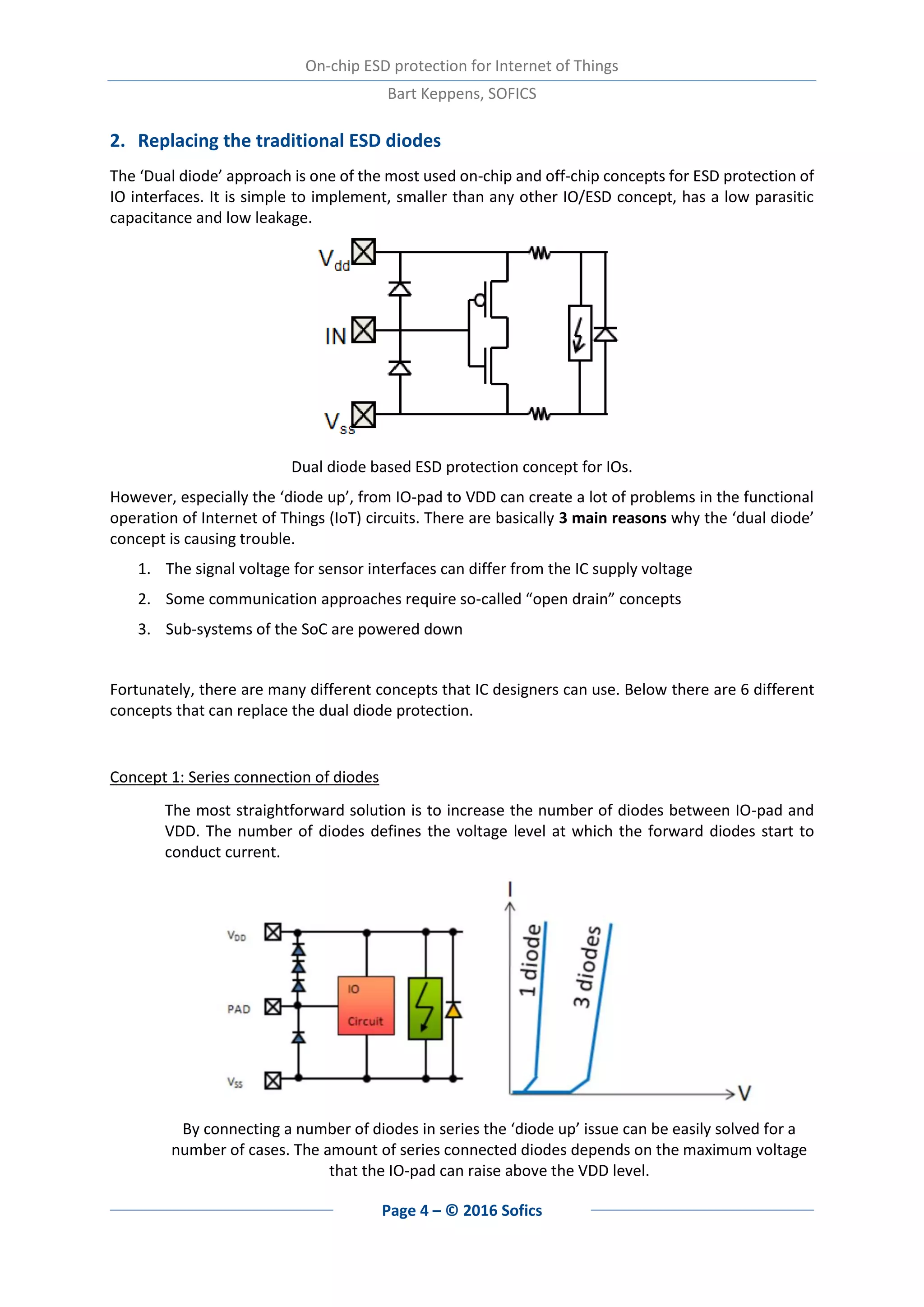 On-chip ESD protection for Internet of Things
Bart Keppens, SOFICS
Page 4 – © 2016 Sofics
2. Replacing the traditional ESD diodes
The ‘Dual diode’ approach is one of the most used on-chip and off-chip concepts for ESD protection of
IO interfaces. It is simple to implement, smaller than any other IO/ESD concept, has a low parasitic
capacitance and low leakage.
Dual diode based ESD protection concept for IOs.
However, especially the ‘diode up’, from IO-pad to VDD can create a lot of problems in the functional
operation of Internet of Things (IoT) circuits. There are basically 3 main reasons why the ‘dual diode’
concept is causing trouble.
1. The signal voltage for sensor interfaces can differ from the IC supply voltage
2. Some communication approaches require so-called “open drain” concepts
3. Sub-systems of the SoC are powered down
Fortunately, there are many different concepts that IC designers can use. Below there are 6 different
concepts that can replace the dual diode protection.
Concept 1: Series connection of diodes
The most straightforward solution is to increase the number of diodes between IO-pad and
VDD. The number of diodes defines the voltage level at which the forward diodes start to
conduct current.
By connecting a number of diodes in series the ‘diode up’ issue can be easily solved for a
number of cases. The amount of series connected diodes depends on the maximum voltage
that the IO-pad can raise above the VDD level.
 