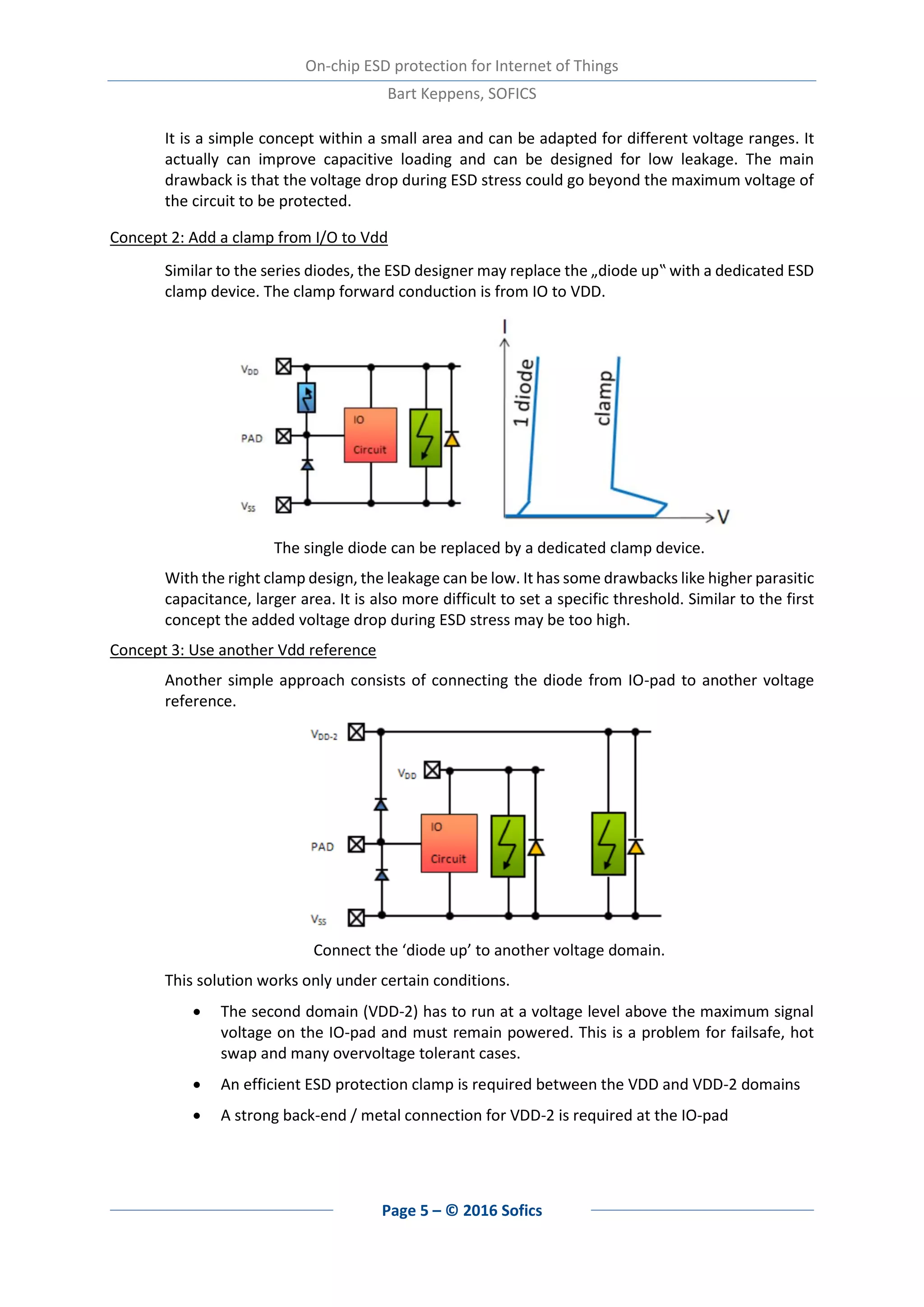On-chip ESD protection for Internet of Things
Bart Keppens, SOFICS
Page 5 – © 2016 Sofics
It is a simple concept within a small area and can be adapted for different voltage ranges. It
actually can improve capacitive loading and can be designed for low leakage. The main
drawback is that the voltage drop during ESD stress could go beyond the maximum voltage of
the circuit to be protected.
Concept 2: Add a clamp from I/O to Vdd
Similar to the series diodes, the ESD designer may replace the „diode up‟ with a dedicated ESD
clamp device. The clamp forward conduction is from IO to VDD.
The single diode can be replaced by a dedicated clamp device.
With the right clamp design, the leakage can be low. It has some drawbacks like higher parasitic
capacitance, larger area. It is also more difficult to set a specific threshold. Similar to the first
concept the added voltage drop during ESD stress may be too high.
Concept 3: Use another Vdd reference
Another simple approach consists of connecting the diode from IO-pad to another voltage
reference.
Connect the ‘diode up’ to another voltage domain.
This solution works only under certain conditions.
 The second domain (VDD-2) has to run at a voltage level above the maximum signal
voltage on the IO-pad and must remain powered. This is a problem for failsafe, hot
swap and many overvoltage tolerant cases.
 An efficient ESD protection clamp is required between the VDD and VDD-2 domains
 A strong back-end / metal connection for VDD-2 is required at the IO-pad
 