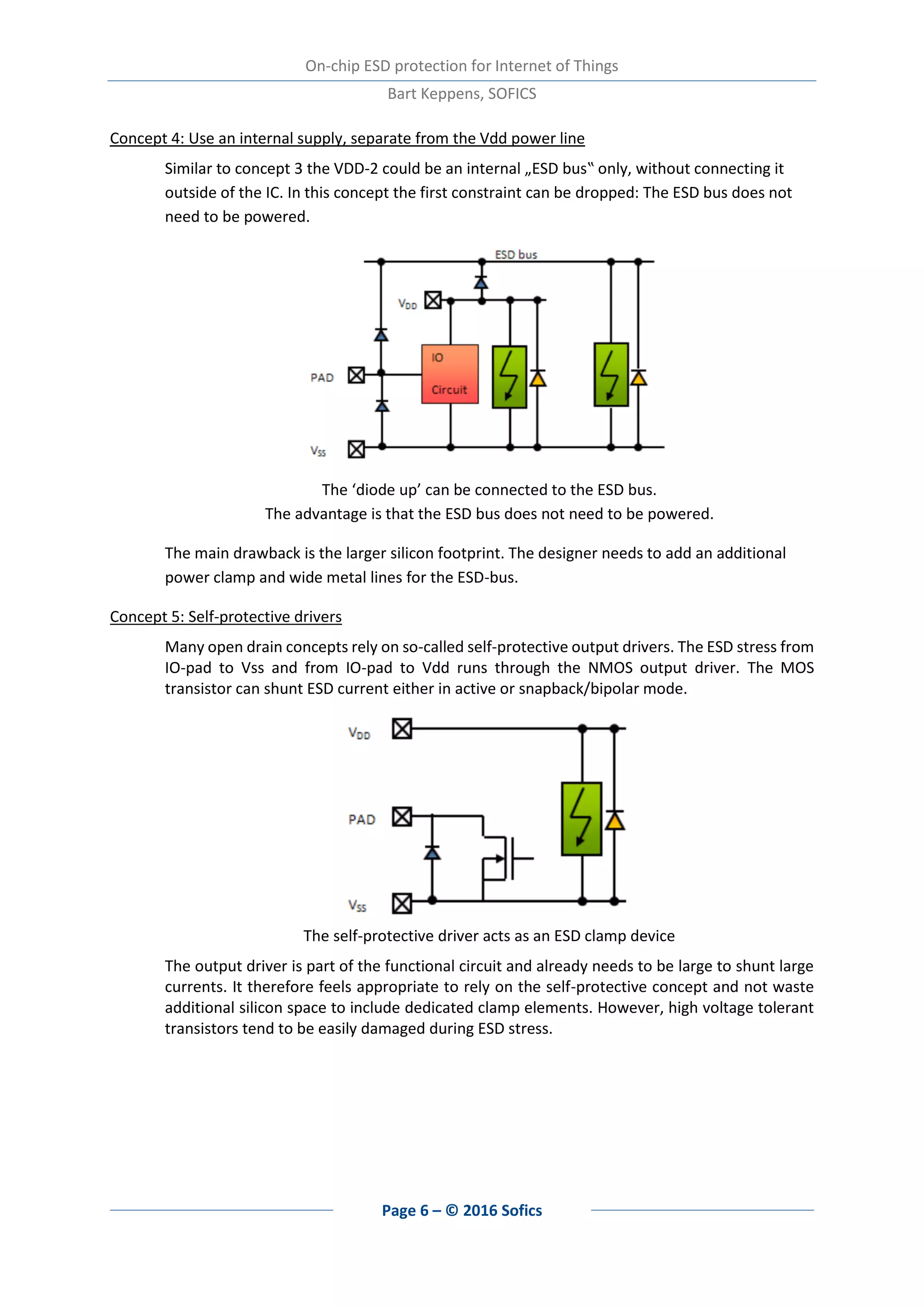 On-chip ESD protection for Internet of Things
Bart Keppens, SOFICS
Page 6 – © 2016 Sofics
Concept 4: Use an internal supply, separate from the Vdd power line
Similar to concept 3 the VDD-2 could be an internal „ESD bus‟ only, without connecting it
outside of the IC. In this concept the first constraint can be dropped: The ESD bus does not
need to be powered.
The ‘diode up’ can be connected to the ESD bus.
The advantage is that the ESD bus does not need to be powered.
The main drawback is the larger silicon footprint. The designer needs to add an additional
power clamp and wide metal lines for the ESD-bus.
Concept 5: Self-protective drivers
Many open drain concepts rely on so-called self-protective output drivers. The ESD stress from
IO-pad to Vss and from IO-pad to Vdd runs through the NMOS output driver. The MOS
transistor can shunt ESD current either in active or snapback/bipolar mode.
The self-protective driver acts as an ESD clamp device
The output driver is part of the functional circuit and already needs to be large to shunt large
currents. It therefore feels appropriate to rely on the self-protective concept and not waste
additional silicon space to include dedicated clamp elements. However, high voltage tolerant
transistors tend to be easily damaged during ESD stress.
 