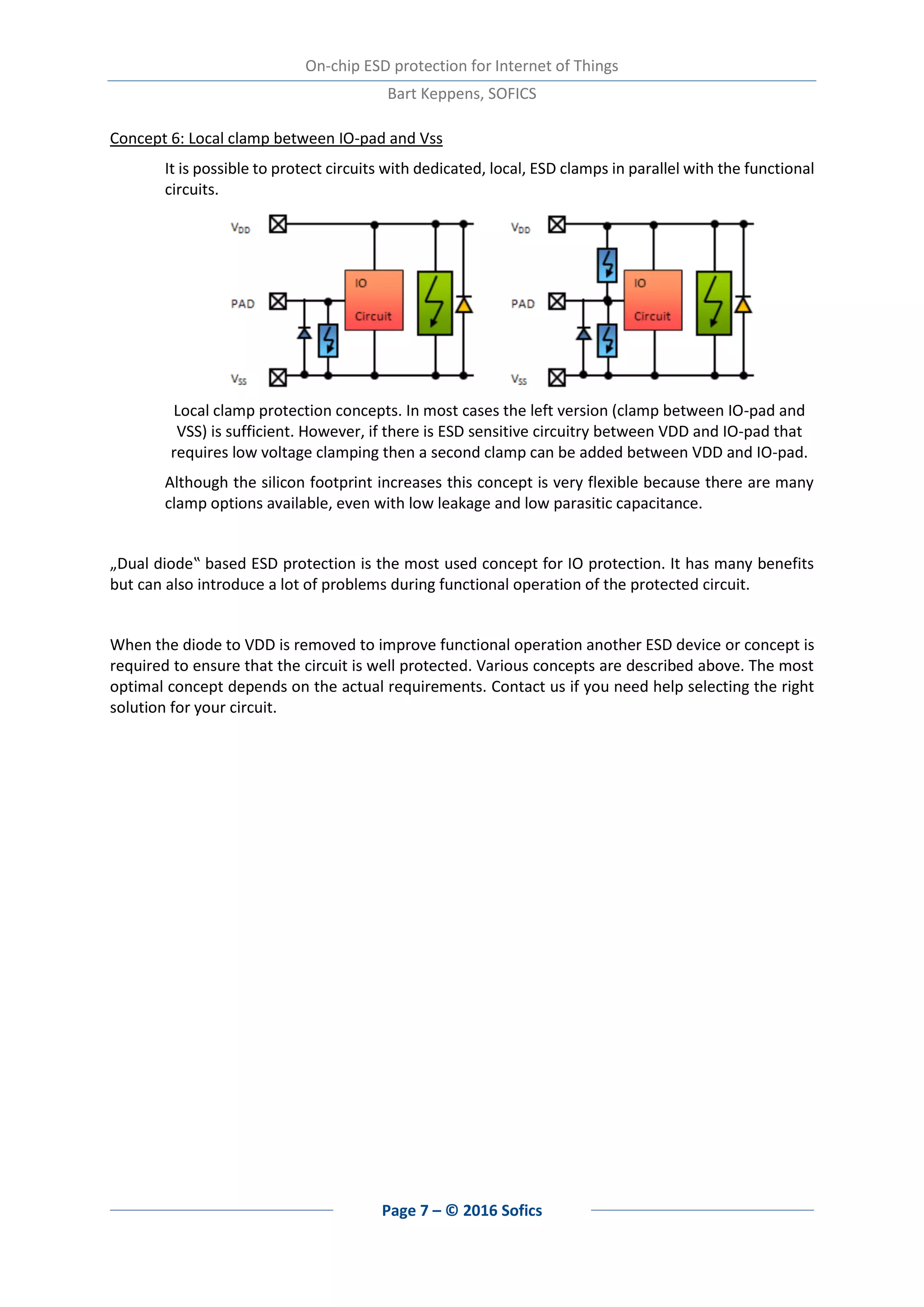 On-chip ESD protection for Internet of Things
Bart Keppens, SOFICS
Page 7 – © 2016 Sofics
Concept 6: Local clamp between IO-pad and Vss
It is possible to protect circuits with dedicated, local, ESD clamps in parallel with the functional
circuits.
Local clamp protection concepts. In most cases the left version (clamp between IO-pad and
VSS) is sufficient. However, if there is ESD sensitive circuitry between VDD and IO-pad that
requires low voltage clamping then a second clamp can be added between VDD and IO-pad.
Although the silicon footprint increases this concept is very flexible because there are many
clamp options available, even with low leakage and low parasitic capacitance.
„Dual diode‟ based ESD protection is the most used concept for IO protection. It has many benefits
but can also introduce a lot of problems during functional operation of the protected circuit.
When the diode to VDD is removed to improve functional operation another ESD device or concept is
required to ensure that the circuit is well protected. Various concepts are described above. The most
optimal concept depends on the actual requirements. Contact us if you need help selecting the right
solution for your circuit.
 
