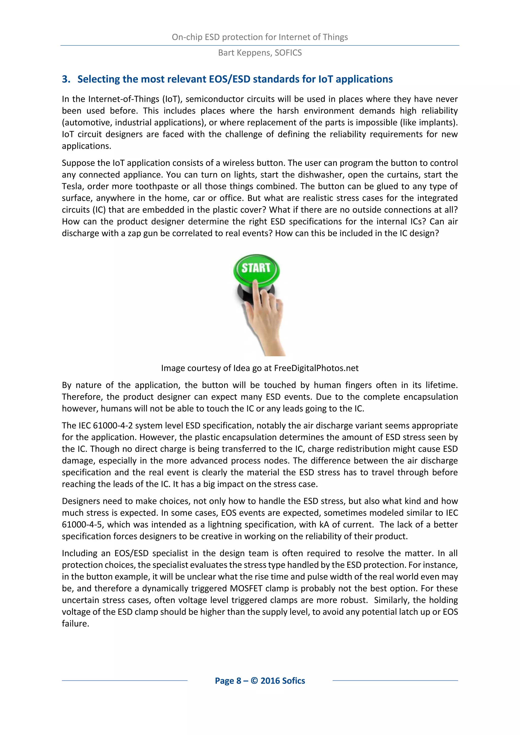On-chip ESD protection for Internet of Things
Bart Keppens, SOFICS
Page 8 – © 2016 Sofics
3. Selecting the most relevant EOS/ESD standards for IoT applications
In the Internet-of-Things (IoT), semiconductor circuits will be used in places where they have never
been used before. This includes places where the harsh environment demands high reliability
(automotive, industrial applications), or where replacement of the parts is impossible (like implants).
IoT circuit designers are faced with the challenge of defining the reliability requirements for new
applications.
Suppose the IoT application consists of a wireless button. The user can program the button to control
any connected appliance. You can turn on lights, start the dishwasher, open the curtains, start the
Tesla, order more toothpaste or all those things combined. The button can be glued to any type of
surface, anywhere in the home, car or office. But what are realistic stress cases for the integrated
circuits (IC) that are embedded in the plastic cover? What if there are no outside connections at all?
How can the product designer determine the right ESD specifications for the internal ICs? Can air
discharge with a zap gun be correlated to real events? How can this be included in the IC design?
Image courtesy of Idea go at FreeDigitalPhotos.net
By nature of the application, the button will be touched by human fingers often in its lifetime.
Therefore, the product designer can expect many ESD events. Due to the complete encapsulation
however, humans will not be able to touch the IC or any leads going to the IC.
The IEC 61000-4-2 system level ESD specification, notably the air discharge variant seems appropriate
for the application. However, the plastic encapsulation determines the amount of ESD stress seen by
the IC. Though no direct charge is being transferred to the IC, charge redistribution might cause ESD
damage, especially in the more advanced process nodes. The difference between the air discharge
specification and the real event is clearly the material the ESD stress has to travel through before
reaching the leads of the IC. It has a big impact on the stress case.
Designers need to make choices, not only how to handle the ESD stress, but also what kind and how
much stress is expected. In some cases, EOS events are expected, sometimes modeled similar to IEC
61000-4-5, which was intended as a lightning specification, with kA of current. The lack of a better
specification forces designers to be creative in working on the reliability of their product.
Including an EOS/ESD specialist in the design team is often required to resolve the matter. In all
protection choices, the specialist evaluates the stress type handled by the ESD protection. For instance,
in the button example, it will be unclear what the rise time and pulse width of the real world even may
be, and therefore a dynamically triggered MOSFET clamp is probably not the best option. For these
uncertain stress cases, often voltage level triggered clamps are more robust. Similarly, the holding
voltage of the ESD clamp should be higher than the supply level, to avoid any potential latch up or EOS
failure.
 