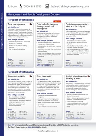 To book                          0800 313 4743                                thales-trainingconsultancy.com
Management and People Development Courses




                                            Management and People Development Courses

                                            Personal effectiveness
                                                                                                                                  MSCEIT

                                            Time management                                    Personal effectiveness                            Optimising organisation -
                                            Is it right for me?                                through emotional                                 tools and techniques
                                            This course is designed for people at all          intelligence                                      Is it right for me?
                                            levels who need to gain control of time and
                                                                                               Is it right for me?                               This unique course combines management
                                            effectively prioritise their workload. Planning,
                                                                                               This course will provide an opportunity to        theory and Microsoft IT applications to offer
                                            organising, implementing and monitoring are
                                                                                               consider your ability to recognise, use,          you an all round package for improving
                                            essential elements of this programme, along
                                                                                               understand and manage emotions in                 organisation skills.
                                            with the need to delegate effectively.
                                                                                               yourself and others.
                                                                                                                                                 What will I get out of it?
                                            What will I get out of it?
                                                                                               What will I get out of it?                        l   At least 3 behavioural changes that
                                            l   Systematically review your use of time
                                                                                               l   Recognise the importance of emotional             will be necessary for becoming more
                                            l   Prioritise your workload                           intelligence on the workplace                     organised
                                            l   Practice the key skills for getting            l   Identify the four key elements of emotional   l   Describe 2 personal skills they will use
                                                organised                                          intelligence                                      in order to stay well organised
                                            l   How to manage interruptions                    l   Use a range of skills to build and maintain   l   Plan and schedule short and long-term
                                                                                                   key relationships                                 tasks using Microsoft Outlook and Excel
                                                                                               l   Create a personal action plan to continue     l   Increase productivity through effective
                                                                                                   to enhance and monitor your emotional             organisation of emails
                                                                                                   intelligence

                                            Dates:                                             Dates:
                                            10 May 11               26 Sep 11                  11 May 11              07 Sep 11                  Dates:
                                            04 Jul 11               01 Nov 11                  15 Jul 11              10 Nov 11                  09 Jun 11              21 Oct 11
                                            08 Aug 11               12 Dec 11                  Price: £395 Duration: 1 day                       15 Aug 11              12 Dec 11
                                            Price: £395 Duration: 1 day                        Price with MCSEIT: £545                           Price: £395 Duration: 1 day



                                            Personal effectiveness
                                            Presentation skills                                Train the trainer                                 Analytical and creative
                                            Is it right for me?                                Is it right for me?                               thinking at work
                                            This confidence building course focuses on         If you want to learn how to prepare, design       Is it right for me?
                                            planning and preparing the content of your         and deliver stimulating and valuable training
                                                                                                                                                 This course is suitable for anyone that needs
                                            presentation as well as receiving feedback         sessions then this course is for you. Over
                                                                                                                                                 to enhance their ability to use powerful and
                                            on your delivery style. It is designed for         the 3 days you will have the opportunity
                                                                                                                                                 proven analytical and creative processes
                                            people with little or no experience and            to demonstrate your improved skills with
                                                                                                                                                 for situational review problem-solving,
                                            provides a safe environment for practice.          a 10-minute presentation and a 20-minute
                                                                                                                                                 decision-making and plan management.
                                            Participant numbers are deliberately kept          training session.
                                            to a minimum for this purpose.                                                                       What will I get out of it?
                                                                                               What will I get out of it?
                                            What will I get out of it?                                                                           l   Analyse a problem systematically and
                                                                                               l   Confidently deliver icebreakers and
                                                                                                                                                     identify the real cause
                                            l   Give presentations with greater                    energisers
                                                confidence and effectiveness
                                                                                                                                                 l   Define a decision, generate and evaluate
                                                                                               l   Know your preferred learning style and
                                                                                                                                                     options to achieve the best choice
                                            l   Use a systematic approach to planning              how that will impact on your training
                                                and preparing a presentation
                                                                                                                                                 l   Ensure plans are successfully
                                                                                               l   Deliver a training session with increased
                                                                                                                                                     implemented by anticipating potential
                                            l   Deliver your presentation with                     confidence
                                                                                                                                                     problems by introducing contingency
                                                professional feedback                              Plan and design interactive training
                                                                                               l
                                                                                                                                                     action

                                            Dates:
                                            11 - 12 May 11          24 - 25 Oct 11                                                               Dates:
                                            08 - 09 Jun 11          16 - 17 Nov 11             Dates:                                            07 - 08 Apr 11         04 - 05 Oct 11
                                            01 - 02 Aug 11          12 - 13 Dec 11             10 - 12 May 11         21 - 23 Sep 11             13 - 14 Jun 11         14 - 15 Dec 11
                                            07 - 08 Sep 11                                     04 - 06 Jul 11         22 - 24 Nov 11             17 - 18 Aug 11
                                            Price: £720 Duration: 2 days                       Price: £915 Duration: 3 days                      Price: £720 Duration: 2 days



                                            Save £75 when you book Personal Effectiveness through EI and the MSCEIT test at the same time.
                                            Call Sarah Harvey today on 0800 313 4743 for details.

                                                                                                   Thales Training & Consultancy 10
 