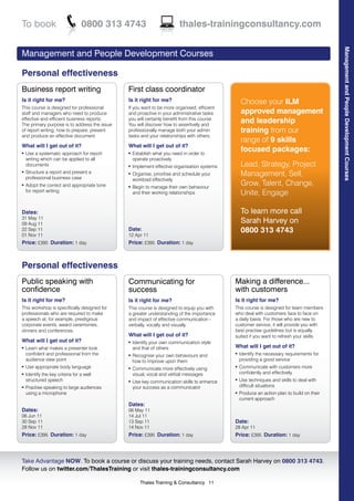 To book                           0800 313 4743                         thales-trainingconsultancy.com




                                                                                                                                            Management and People Development Courses
Management and People Development Courses

Personal effectiveness
Business report writing                       First class coordinator
Is it right for me?                           Is it right for me?                                Choose your ILM
This course is designed for professional      If you want to be more organised, efficient
staff and managers who need to produce        and proactive in your administrative tasks         approved management
effective and efficient business reports.
The primary purpose is to address the issue
                                              you will certainly benefit from this course.
                                              You will discover how to assertively and
                                                                                                 and leadership
of report writing; how to prepare, present    professionally manage both your admin              training from our
and produce an effective document.            tasks and your relationships with others.
                                                                                                 range of 9 skills
What will I get out of it?                    What will I get out of it?
l   Use a systematic approach for report      l   Establish what you need in order to
                                                                                                 focused packages:
    writing which can be applied to all           operate proactively
    documents                                 l   Implement effective organisation systems       Lead, Strategy, Project
l   Structure a report and present a
    professional business case
                                              l   Organise, prioritise and schedule your         Management, Sell,
                                                  workload effectively
l   Adopt the correct and appropriate tone    l   Begin to manage their own behaviour
                                                                                                 Grow, Talent, Change,
    for report writing                            and their working relationships                Unite, Engage

Dates:                                                                                           To learn more call
31 May 11
09 Aug 11                                                                                        Sarah Harvey on
22 Sep 11                                     Date:                                              0800 313 4743
01 Nov 11                                     12 Apr 11
Price: £395 Duration: 1 day                   Price: £395 Duration: 1 day



Personal effectiveness
Public speaking with                          Communicating for                              Making a difference...
confidence                                    success                                        with customers
Is it right for me?                           Is it right for me?                            Is it right for me?
This workshop is specifically designed for    This course is designed to equip you with      This course is designed for team members
professionals who are required to make        a greater understanding of the importance      who deal with customers face to face on
a speech at, for example, prestigious         and impact of effective communication -        a daily basis. For those who are new to
corporate events, award ceremonies,           verbally, vocally and visually.                customer service, it will provide you with
dinners and conferences.                                                                     best practise guidelines but is equally
                                              What will I get out of it?                     suited if you want to refresh your skills.
What will I get out of it?                    l   Identify your own communication style
l   Learn what makes a presenter look             and that of others                         What will I get out of it?
    confident and professional from the       l   Recognise your own behaviours and
                                                                                             l   Identify the necessary requirements for
    audience view point                           how to improve upon them                       providing a good service
l   Use appropriate body language             l   Communicate more effectively using
                                                                                             l   Communicate with customers more
l   Identify the key criteria for a well          visual, vocal and verbal messages              confidently and effectively
    structured speech                         l   Use key communication skills to enhance
                                                                                             l   Use techniques and skills to deal with
l   Practise speaking to large audiences          your success as a communicator                 difficult situations
    using a microphone                                                                       l   Produce an action plan to build on their
                                                                                                 current approach
                                              Dates:
Dates:                                        06 May 11
06 Jun 11                                     14 Jul 11
30 Sep 11                                     13 Sep 11                                      Date:
28 Nov 11                                     14 Nov 11                                      28 Apr 11
Price: £395 Duration: 1 day                   Price: £395 Duration: 1 day                    Price: £395 Duration: 1 day



Take Advantage NOW. To book a course or discuss your training needs, contact Sarah Harvey on 0800 313 4743.
Follow us on twitter.com/ThalesTraining or visit thales-trainingconsultancy.com

                                                     Thales Training & Consultancy 11
 