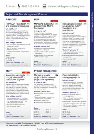 To book                                0800 313 4743                                    thales-trainingconsultancy.com




                                                                                                                                                           Project and Risk Management Courses
Project and Risk Management Courses

PRINCE2®                                                    MSP®
                                               New                                                 New                                            New

PRINCE2® - foundation                                       Managing successful                           Managing successful
and practitioner residential                                programmes (MSP®)                             programmes (MSP®)
Is it right for me?                                         foundation                                    foundation and
Suitable for existing and potential Project                 Is it right for me?                           practitioner
and Team Managers who want to gain an                       Anyone who needs to understand                Is it right for me?
understanding of the PRINCE2® method of                     programme management and the practical
managing projects. The residential package                                                                Anyone who needs to understand
                                                            application of MSP® and to gain the MSP®
includes b&b, evening meal, WiFi and                                                                      programme management and the practical
                                                            foundation qualification. There are no        application of MSP® and to gain the MSP®
parking. A free shuttle bus service to and                  formal prerequisites to this course, but it
from the hotel.                                                                                           foundation and practitioner qualifications.
                                                            is anticipated that delegates will have an
                                                                                                          There are no formal prerequisites to this
What will I get out of it?                                  understanding of, and preferably experience
                                                                                                          course, but it is anticipated that delegates
                                                            in, the issues surrounding business change.
l   Gain an overview of the PRINCE2® project                                                              will have an understanding of, and preferably
    management method                                       What will I get out of it?                    experience in, the issues surrounding
                                                                                                          business change.
l   Gain the benefits of following the                      l   Understand the differences between
    PRINCE2® structure                                          programmes and projects                   What will I get out of it?
l   Complete the foundation and practitioner                l   Understand the need for programme         l   Understand the differences between
    exams                                                       management                                    programmes and projects
Dates:
                                                            l   Have prepared for and taken the           l   Understand the need for programme
27 Jun - 01 Jul 11                                              MSP® foundation paper                         management
05 - 09 Sep 11                                                                                            l   Be able to apply MSP®
12 - 16 Dec 11
                                                            Dates:                                        Dates:
Price: £1695 Duration: 5 days                               11 - 13 Jul 11                                11 - 15 Jul 11
The course is 5 days. The foundation exam is taken on
day three and the practitioner exam is taken on day five.   Price: £845 Duration: 3 days                  Price: £1695 Duration: 5 days



MSP®                                           New
                                                            Project management
Managing successful                                         Managing smaller                              Essential skills for
programmes (MSP®)                                           projects (introduction to                     managing projects
practitioner upgrade                                        project management)                           Is it right for me?
Is it right for me?                                         Is it right for me?                           This course is suitable for anyone who
                                                                                                          is involved in, or about to run projects -
Delegates wishing to attend this course and                 This workshop is designed to equip
                                                                                                          particularly where projects involve
to sit the practitioner examination must first              participants with the essential knowledge
                                                                                                          influencing stakeholders and dealing
have attended the foundation event and                      and tools of implementing and managing
                                                                                                          with cross-functional project teams and
must hold the foundation qualification. It is               non-complex projects.
                                                                                                          handling contractor relationships.
also anticipated that delegates will have an
understanding of, and preferably experience                 What will I get out of it?
                                                                                                          What will I get out of it?
in, the issues surrounding business change.                 l   Identify the key issues in managing
                                                                projects
                                                                                                          l   Identify the key issues raised in
What will I get out of it?                                                                                    managing projects
                                                            l   State the life-cycle of a project from
l   Have reviewed in detail the Principles,                     commissioning to completion
                                                                                                          l   State the life cycle of a project from
    Governance Themes Transformational                                                                        commissioning to completion
    Flow as described in the MSP® - 2007
                                                            l   Identify key stakeholders                 l   Use a range of decision-making processes
    Edition “best practice” model                           l   Develop robust project briefs                 to identify the requirements at each stage
l   Have prepared for and taken the                                                                       l   Identify issues affecting the project and
    MSP® practitioner paper                                                                                   clarify terms of reference
                                                            Dates:
                                                            09 May 11               17 Oct 11             Dates:
                                                            15 Jun 11               16 Nov 11             05 - 07 Jul 11
Dates:                                                      28 Jul 11               12 Dec 11             26 - 28 Sep 11
14 - 15 Jul                                                 05 Sep 11                                     05 - 07 Dec 11
Price: £745 Duration: 2 days                                Price: £395 Duration: 1 day                   Price: £915 Duration: 3 days



Take Advantage NOW. To discuss your PRINCE2® and MSP training requirements,
call Sarah Harvey today on 0800 313 4743.

                                                                    Thales Training & Consultancy 13
 