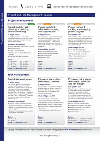 To book                           0800 313 4743                                     thales-trainingconsultancy.com
Project and Risk Management Courses




                                      Project and Risk Management Courses

                                      Project management
                                      Technical     Advanced     Intermediate   Essentials   Technical     Advanced     Intermediate   Essentials   Technical     Advanced     Intermediate   Essentials


                                      Project module 1 & 2 -                                 Project module 3 -                                     Project module 4 -
                                      planning, scheduling                                   advanced scheduling                                    tracking and analysing
                                      and implementing                                       and customisation                                      project progress
                                      Is it right for me?                                    Is it right for me?                                    Is it right for me?
                                      Our Project Module 1 & 2 course is a                   This course looks at advanced scheduling               This course looks at how to track, filter and
                                      comprehensive introduction to using Project            and resourcing techniques and how to                   extract information and how to effectively
                                      to build, resource and extract information             customise your schedule to give better                 report on project progress and costs. It is
                                      from project schedules.                                visibility and flexibility. It is designed for         designed for experienced users of Project
                                                                                             experienced users of Project who have                  who have attended Module 1 & 2 or have
                                      What will I get out of it?                             attended Module 1 & 2 or have equivalent               equivalent knowledge.
                                      l   Create, amend and print a project schedule         knowledge.
                                                                                                                                                    What will I get out of it?
                                      l   Manage resources
                                                                                             What will I get out of it?                             l   Track overall project progress
                                      l   Update a project schedule                          l   Work with different types of task                  l   Track work and costs within projects
                                      l   Print and produce standard reports on              l   Work with multiple resource rates                  l   Compare schedule to baseline
                                          a project
                                                                                             l   Create custom tables                               l   Filter and extract information
                                      l   Share data with other applications
                                                                                             l   Add custom fields                                  l   Create custom reports
                                      Dates:
                                      05 - 06 May 11           22 - 23 Sep 11                Dates:                                                 Dates:
                                      01 - 02 Jun 11           24 - 25 Oct 11                12 May 11                                              13 May 11
                                      07 - 08 Jul 11           03 - 04 Nov 11                15 Aug 11                                              16 Aug 11
                                      11 - 12 Aug 11           08 - 09 Dec 11                18 Nov 11                                              25 Nov 11
                                      Price: £350 Duration: 2 days                           Price: £190 Duration: 1 day                            Price: £190 Duration: 1 day



                                      Risk management
                                      Project risk management                                Primavera risk analysis                                Primavera risk analysis
                                      Is it right for me?                                    (Pertmaster) overview                                  (Pertmaster) schedule
                                      This two-day workshop addresses risk                   Is it right for me?                                    and risk analysis
                                      management throughout the project
                                      lifecycle. It is largely based on the project
                                                                                             This course is a basic overview of the risk            Is it right for me?
                                                                                             scheduling and risk register features of               This course gives a detailed introduction
                                      risk analysis and management guide
                                                                                             Pertmaster. It is aimed at new users of                to the schedule and risk management
                                      published by the Association for Project
                                                                                             Pertmaster who are familiar with risk                  features of Primavera risk analysis
                                      Management. It also provides a foundation
                                                                                             management processes.                                  (Pertmaster). It is aimed at new users
                                      for follow-up workshops leading to APM
                                      Risk level 1 and 2 qualifications. It is aimed                                                                of Pertmaster who are familiar with risk
                                                                                             What will I get out of it?
                                      at teams working on bid feasibility and                                                                       management processes and who need to
                                      project start up.
                                                                                             l   Import schedules into Pertmaster                   use the tool to manage risk within projects.
                                                                                             l   Perform schedule and cost analysis
                                      What will I get out of it?                                                                                    What will I get out of it?
                                                                                             l   Generate and interpret confidence curves
                                      l   Describe success factors and benefits                                                                     l   Import schedules into Pertmaster
                                                                                             l   Generate and interpret tornado graphs
                                          arising from effective risk management                                                                    l   Add three point estimates onto plans
                                                                                             l   Construct a risk register and view risks
                                      l   Explain human behaviour factors affecting                                                                     Perform schedule and cost analysis
                                                                                                 generated
                                                                                                                                                    l

                                          risk management
                                                                                             l   Add qualitative and quantitative risks
                                                                                                                                                    l   Use templated quick risk
                                      l   Establish the project context and conduct                                                                 l   Run risk analysis
                                          an initial risk assessment


                                      Dates:                                                 Dates:                                                 Dates:
                                      04 - 05 Jul 11                                         14 Jul 11                                              04 - 05 May 11           31 Aug - 01 Sep 11
                                      05 - 06 Oct 11                                         12 Sep 11                                              27 - 28 Jun 11           05 - 06 Dec 11
                                      Price: £720 Duration: 2 days                           Price: £360 Duration: 1 day                            Price: £720 Duration: 2 days



                                      Develop your Primavera skills with our experts. Call Sarah Harvey today on 0800 313 4743 to book your course.


                                                                                                 Thales Training & Consultancy 14
 
