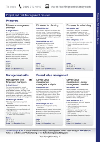 To book                         0800 313 4743                                thales-trainingconsultancy.com




                                                                                                                                                    Project and Risk Management Courses
Project and Risk Management Courses

Primavera
Primavera management                             Primavera for planning                            Primavera for scheduling
overview                                         Is it right for me?                               Is it right for me?
Is it right for me?                              This course is designed for planners who          This course is designed for those who
                                                 will need to use Primavera to create and          need to create and manage simple
This course is designed for those who
                                                 manage detailed plans. It includes detailed       plans in Primavera. Knowledge of project
will need to gain an overview of how the
                                                 activity and resource planning. Knowledge         management techniques would be an
Primavera tool is used and how to
                                                 of project management techniques would            advantage.
navigate through existing programmes
                                                 be an advantage.
on the system. It is aimed at new users of                                                         What will I get out of it?
Primavera who are PC literate and familiar       What will I get out of it?
with other software packages. Knowledge
                                                                                                   l   Create projects and set project properties
of project management techniques would
                                                 l   Use the tools for Programme                   l   Create a Work Breakdown Structure
be an advantage.                                     Management in Primavera
                                                                                                       (WBS)
                                                 l   Perform Work Package and Project
What will I get out of it?
                                                                                                   l   Create activities, links and resources
                                                     Management in Primavera
    Navigate within an existing Primavera
                                                                                                   l   Manage actuals
l                                                l   Create detailed plans including activities,
    programme                                        links and resources                           l   Customise layouts
l   Review WBS structure and activities          l   Manage actuals                                l   Use the reporting tools in Primavera
l   Review resourcing and workload               l   Use the reporting tools in Primavera
l   Use the reporting tools in Primavera

Dates:
18 Jul 11                                        Dates:                                            Dates:
08 Sep 11                                        25 - 27 Jul 11                                    08 - 09 Aug 11
07 Nov 11                                        12 - 14 Oct 11                                    24 - 25 Nov 11
Price: £310 Duration: 1 day                      Price: £1000 Duration: 3 days                     Price: £620 Duration: 2 days



Management skills                                Earned value management
Management skills                                Earned value                                      Earned value
for project managers                             management -                                      management - senior
Is it right for me?                              managerial analysis                               management overview
This course is designed for project              Is it right for me?                               Is it right for me?
managers, programme managers and
                                                 Programme managers and project managers           Senior managers in businesses using
work package managers who need to get
                                                 who are considering implementing earned           earned value management who need to
the best out of their project team. The course
                                                 value management and work package                 understand programme EVM reports.
is designed to develop and refresh the
                                                 managers who are asked to report using            This course provides you with an overview
essential people management skills required
                                                 earned value. This course provides you            of earned value management, and its
for project delivery through self-management.
                                                 with the ability to analyse earned value          benefits to senior management.
What will I get out of it?                       management data and decide actions as
                                                 a result.                                         What will I get out of it?
l   Develop a balanced management                                                                  l   Describe the basic principles of earned
    approach                                     What will I get out of it?                            value management
l   Balance the needs of the business and        l   Interpret EV management reports               l   State the benefits of using earned
    the customer                                     and charts                                        value management
l   Manage their time more effectively and       l   Perform variance analysis using EV data       l   Use earned value management
    others for results                           l   Identify EV trends and their significance         information to challenge ETC and
l   Identify and play to motivational drivers                                                          EAC forecasts
                                                 l   Perform exception analysis down to work
    of others even in virtual teams
                                                     package level                                 l   Describe the use of exception reporting
Dates:
18 - 19 Jul 11                                   Date:                                             Date:
27 - 28 Oct 11                                   04 Oct 11                                         05 Oct 11
Price: £720 Duration: 2 days                     Price: £395 Duration: 1 day                       Price: £195 Duration: 0.5 day



Take Advantage NOW. To book a course or discuss your training needs, contact Sarah Harvey on 0800 313 4743.
Follow us on twitter.com/ThalesTraining or visit thales-trainingconsultancy.com

                                                        Thales Training & Consultancy 15
 