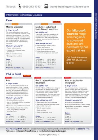To book                           0800 313 4743                                     thales-trainingconsultancy.com




                                                                                                                                                                   Information Technology Courses
Information Technology Courses

Excel                                                                                       Best Seller
Technical     Advanced     Intermediate   Essentials   Technical     Advanced     Intermediate   Essentials


Macros specialist                                      Module 4 - advanced
                                                       formulas and functions
Is it right for me?
This course will show you how macros                   Is it right for me?
                                                                                                                  Our Microsoft
can be used to automate commonly used
commands and processes. This course
                                                       This course is designed for experienced                    courses range
                                                       users of Excel and will show you how
is designed for existing experienced users
of Excel. You should be confident creating
                                                       to develop your skills in writing formulas
                                                       and using advanced Excel functions and
                                                                                                                  from beginner
and manipulating Excel spreadsheets
and creating formulas when attending
                                                       techniques.                                                to advanced
this course.                                           What will I get out of it?
                                                           Use an extensive range of logical,
                                                                                                                  level and are
What will I get out of it?
                                                       l


l   Record and run macros
                                                           text and date functions                                delivered by our
                                                           Create simple array formulas
                                                                                                                  expert trainers
                                                       l
l   Navigate within the visual basic
    environment
                                                       l   Cross reference data from other
                                                           worksheets using lookups and match
l   Edit pre-recorded macros
l   Create your own functions
                                                       Dates:                                                     Call Sarah Harvey on
Dates:                                                 13 - 14 Apr 11           22 - 23 Sep 11
18 May 11                                              19 - 20 May 11           20 - 21 Oct 11                    0800 313 4743 today
12 Jul 11
12 Sep 11
                                                       30 Jun - 01 Jul 11
                                                       18 - 19 Jul 11
                                                                                21 - 22 Nov 11
                                                                                19 - 20 Dec 11
                                                                                                                  to book
17 Nov 11                                              22 - 23 Aug 11
Price: £190 Duration: 1 day                            Price: £380 Duration: 2 days



VBA in Excel                         Best Seller
Technical     Advanced     Intermediate   Essentials   Technical     Advanced     Intermediate   Essentials   Technical    Advanced    Intermediate   Essentials


Part 1                                                 Part 2 - spreadsheet                                   Part 3 - application
Is it right for me?                                    developer                                              integration
This course is an introduction to visual               Is it right for me?                                    Is it right for me?
basic programming in Excel, it looks at                Our VBA in Excel part 2 course is designed             This course is aimed at those who are
structures, syntax and coding standards.               for those who are already creating VBA                 already creating VBA code and need to
You must be confident in creating and                  code and need to learn more about what                 learn more about how to pass information
manipulating Excel spreadsheets and                    is available and how to use it to create               between the different applications and
creating formulas before attending. You                automated solutions. You must have either              create integrated solutions. You must have
must be able to record and run macros.                 attended our VBA in Excel - part 1 course              either attended our VBA in Excel - part 1
What will I get out of it?                             or have equivalent knowledge.                          course or have equivalent knowledge.
l   Write Visual Basic procedures                      What will I get out of it?                             What will I get out of it?
l   Use the Excel data model to manipulate             l   Use arrays to store and re-use data                l   Connect to other applications
    data on worksheets                                     Use objects within the Excel data model
                                                       l                                                      l   Use the other application’s object models
l   Store data using variables and constants               to manipulate information                          l   Pass data to and from Word, PowerPoint,
l   Automatically run code when events                 l   Write file search routines                             Outlook and Access
    occur, e.g. opening a workbook,                    l   Create functions
    pressing a button
                                                       l   Create complex user forms
                                                                                                              Dates:
Dates:                                                                                                        18 Apr 11
16 - 17 May 11           15 - 16 Aug 11                Dates:                                                 17 May 11
13 - 14 Jun 11           13 - 14 Oct 11                25 - 26 May 11           20 - 21 Oct 11                22 Aug 11
13 - 14 Jul 11           08 - 09 Dec 11                25 - 26 Jul 11           12 - 13 Dec 11                23 Nov 11
Price: £440 Duration: 2 days                           Price: £440 Duration: 2 days                           Price: £240 Duration: 1 day


                                                                                                                                                                                               1
Take Advantage NOW. To book a course or discuss your training needs, contact Sarah Harvey on 0800 313 4743.
Follow us on twitter.com/ThalesTraining or visit thales-trainingconsultancy.com

                                                              Thales Training & Consultancy 17
 