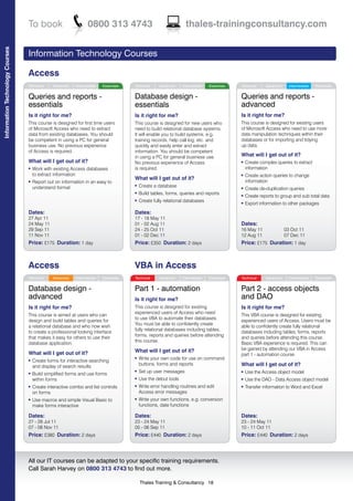 To book                         0800 313 4743                                    thales-trainingconsultancy.com
Information Technology Courses




                                 Information Technology Courses

                                 Access
                                 Technical     Advanced   Intermediate   Essentials   Technical     Advanced    Intermediate   Essentials   Technical     Advanced     Intermediate   Essentials


                                 Queries and reports -                                Database design -                                     Queries and reports -
                                 essentials                                           essentials                                            advanced
                                 Is it right for me?                                  Is it right for me?                                   Is it right for me?
                                 This course is designed for first time users         This course is designed for new users who             This course is designed for existing users
                                 of Microsoft Access who need to extract              need to build relational database systems.            of Microsoft Access who need to use more
                                 data from existing databases. You should             It will enable you to build systems, e.g.             data manipulation techniques within their
                                 be competent in using a PC for general               training records, help call log, etc. and             databases or for importing and tidying
                                 business use. No previous experience                 quickly and easily enter and extract                  up data.
                                 of Access is required.                               information. You should be competent
                                                                                      in using a PC for general business use.               What will I get out of it?
                                 What will I get out of it?                           No previous experience of Access                      l   Create complex queries to extract
                                 l   Work with existing Access databases              is required.                                              information
                                     to extract information                                                                                 l   Create action queries to change
                                                                                      What will I get out of it?                                information
                                 l   Report out on information in an easy to
                                     understand format
                                                                                      l   Create a database                                 l   Create de-duplication queries
                                                                                      l   Build tables, forms, queries and reports          l   Create reports to group and sub total data
                                                                                      l   Create fully relational databases                 l   Export information to other packages
                                 Dates:                                               Dates:
                                 27 Apr 11                                            17 - 18 May 11
                                 24 May 11                                            01 - 02 Aug 11                                        Dates:
                                 29 Sep 11                                            24 - 25 Oct 11                                        16 May 11                03 Oct 11
                                 11 Nov 11                                            01 - 02 Dec 11                                        12 Aug 11                07 Dec 11
                                 Price: £175 Duration: 1 day                          Price: £350 Duration: 2 days                          Price: £175 Duration: 1 day



                                 Access                                               VBA in Access
                                 Technical     Advanced   Intermediate   Essentials   Technical     Advanced    Intermediate   Essentials   Technical     Advanced     Intermediate   Essentials


                                 Database design -                                    Part 1 - automation                                   Part 2 - access objects
                                 advanced                                             Is it right for me?                                   and DAO
                                 Is it right for me?                                  This course is designed for existing                  Is it right for me?
                                                                                      experienced users of Access who need
                                 This course is aimed at users who can                                                                      This VBA course is designed for existing
                                                                                      to use VBA to automate their databases.
                                 design and build tables and queries for                                                                    experienced users of Access. Users must be
                                                                                      You must be able to confidently create
                                 a relational database and who now wish                                                                     able to confidently create fully relational
                                                                                      fully relational databases including tables,
                                 to create a professional looking interface                                                                 databases including tables, forms, reports
                                                                                      forms, reports and queries before attending
                                 that makes it easy for others to use their                                                                 and queries before attending this course.
                                                                                      this course.
                                 database application.                                                                                      Basic VBA experience is required. This can
                                                                                      What will I get out of it?                            be gained by attending our VBA in Access
                                 What will I get out of it?                                                                                 part 1 - automation course.
                                                                                      l   Write your own code for use on command
                                 l   Create forms for interactive searching
                                                                                          buttons, forms and reports                        What will I get out of it?
                                     and display of search results
                                                                                      l   Set up user messages                              l   Use the Access object model
                                 l   Build simplified forms and use forms
                                     within forms                                     l   Use the debut tools                               l   Use the DAO - Data Access object model
                                 l   Create interactive combo and list controls       l   Write error handling routines and edit            l   Transfer information to Word and Excel
                                     on forms                                             Access error messages
                                 l   Use macros and simple Visual Basic to            l   Write your own functions, e.g. conversion
                                     make forms interactive                               functions, date functions

                                 Dates:                                               Dates:                                                Dates:
                                 27 - 28 Jul 11                                       23 - 24 May 11                                        23 - 24 May 11
                                 07 - 08 Nov 11                                       05 - 06 Sep 11                                        10 - 11 Oct 11
                                 Price: £380 Duration: 2 days                         Price: £440 Duration: 2 days                          Price: £440 Duration: 2 days



                                 All our IT courses can be adapted to your specific training requirements.
                                 Call Sarah Harvey on 0800 313 4743 to find out more.

                                                                                          Thales Training & Consultancy 18
 