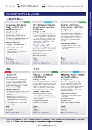 To book                         0800 313 4743                                   thales-trainingconsultancy.com




                                                                                                                                                               Information Technology Courses
Information Technology Courses

Reporting tools
Technical     Advanced   Intermediate   Essentials   Technical     Advanced   Intermediate   Essentials   Technical     Advanced   Intermediate   Essentials


Crystal reports module                               Crystal reports modules                              Cognos impromptu -
1 & 2 - creating and                                 3 - advanced reporting                               report design essentials
modifying reports                                    techniques                                           Is it right for me?
Is it right for me?                                  Is it right for me?                                  This course is aimed at new users of
                                                     This course is designed for existing users           Impromptu who need to create new “list
This practical course is designed for new
                                                     of Crystal reports who wish to extend their          style” reports or modify existing reports.
users who need to become proficient
                                                     skills to beyond simple list style reporting.        You should be competent in using a PC
in creating and modifying reports. An
                                                     You should be confident building simple              for general business use. No previous
understanding of database structure would
                                                     Crystal reports. Attending on our Crystal            experience of Cognos Impromptu is
be an advantage but is not essential.
                                                     reports module 1 and 2 will give all the             required.
What will I get out of it?                           required pre-requisites.
                                                                                                          What will I get out of it?
l   Select and sort database records in
                                                     What will I get out of it?                           l   Create, modify and enhance reports
    a report
                                                     l   Include and modify graphs within reports         l   Organise data and perform simple
l   Produce simple, grouped and
                                                     l   Summarise data using a cross tab report              calculations
    summarised reports
l   Include calculations and conditional
                                                     l   Produce reports that incorporate
    formatting in reports                                sub-reports
                                                     l   Creating running totals
                                                     l   Use date calculations

Dates:                                               Dates:                                               Dates:
19 - 20 May 11                                       11 Jul 11                                            04 Jul 11
20 - 21 Sep 11                                       13 Oct 11                                            18 Oct 11
Price: £500 Duration: 2 days                         Price: £250 Duration: 1 day                          Price: £250 Duration: 1 day



SQL                                                  Visio
Technical     Advanced   Intermediate   Essentials   Technical     Advanced   Intermediate   Essentials   Technical     Advanced   Intermediate   Essentials


Foundation                                           Module 1 - flowcharts                                Module 2 - layers, shapes
Is it right for me?                                  and diagrams                                         and customisation
This course is designed for experienced              Is it right for me?                                  Is it right for me?
PC users. No prior knowledge of SQL
                                                     This course is a comprehensive introduction          This course is designed for existing users
is required. The course aims to give an
                                                     to Visio enabling you to create and modify           of Visio, who would like to learn more
introduction to SQL and can be applied to
                                                     flowcharts and a variety of other business           advanced drawing skills and improve
different databases including SQL Server,
                                                     diagrams. You should be competent in                 efficiency with the use of layers, templates,
Oracle, Access and MYSQL.
                                                     using a PC for general business use. No              shapes and stencils. You should have
What will I get out of it?                           previous experience of Visio is required.            attended our module 1 course or have
                                                                                                          equivalent knowledge.
l   Decompose real data into a form suitable         What will I get out of it?
    for implementation within a relational                                                                What will I get out of it?
                                                     l   Create Visio diagrams, including
    database
                                                         flowcharts and organisation charts               l   Create your own templates, stencils
l   Apply key/foreign key relationships                                                                       and shapes
    between tables of a relational database
                                                     l   Use the Visio tools to create and modify
                                                         text and shapes                                  l   Create a scale drawing
l   Choose appropriate column types for
    a table
                                                     l   Create business diagrams                         l   Work with layers
l   Create tables using SQL and populate             l   Save and print diagrams                          l   Add custom properties to shapes
    them with data
Dates:                                               Dates:                                               Dates:
27 - 28 Jun 11                                       03 Jun 11                                            24 Jun 11
01 - 02 Sep 11                                       10 Aug 11                                            05 Sep 11
28 -29 Nov 11                                        26 Oct 11                                            24 Nov 11
Price: £620 Duration: 2 days                         Price: £175 Duration: 1 day                          Price: £190 Duration: 1 day



Take Advantage NOW. To book a course or discuss your training needs, contact Sarah Harvey on 0800 313 4743.
Follow us on twitter.com/ThalesTraining or visit thales-trainingconsultancy.com

                                                            Thales Training & Consultancy 19
 
