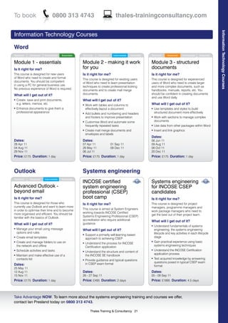 To book                         0800 313 4743                                     thales-trainingconsultancy.com




                                                                                                                                                                   Information Technology Courses
Information Technology Courses

Word
Technical     Advanced   Intermediate   Essentials   Technical     Advanced     Intermediate   Essentials   Technical      Advanced    Intermediate   Essentials


Module 1 - essentials                                Module 2 - making it work                              Module 3 - structured
Is it right for me?                                  for you                                                documents
This course is designed for new users                Is it right for me?                                    Is it right for me?
of Word who need to create and format                This course is designed for existing users             This course is designed for experienced
documents. You should be competent                   of Word who need to learn presentation                 users of Word who need to create larger
in using a PC for general business use.              techniques to create professional looking              and more complex documents, such as
No previous experience of Word is required.          documents and to create mail merge                     handbooks, manuals, reports, etc. You
What will I get out of it?                           documents.                                             should be confident in creating documents
                                                                                                            and use Word daily.
l   Create, save and print documents,                What will I get out of it?
    e.g. letters, memos, etc                         l   Work with tables and columns to                    What will I get out of it?
l   Enhance documents to give them a                     effectively layout a document                      l   Use templates and styles to build
    professional appearance                          l   Add bullets and numbering and headers                  structured document more effectively
                                                         and footers to improve presentation                l   Work with sections to manage complex
                                                     l   Customise Word and automate some                       documents
                                                         frequently repeated tasks                          l   Use data from other packages within Word
                                                     l   Create mail merge documents and                    l   Insert and link graphics
                                                         envelopes and labels
                                                                                                            Dates:
Dates:                                               Dates:                                                 06 Jun 11
28 Apr 11                                            07 Apr 11                01 Sep 11                     09 Aug 11
04 Aug 11                                            26 May 11                09 Dec 11                     06 Oct 11
29 Nov 11                                            06 Jul 11                                              20 Dec 11
Price: £175 Duration: 1 day                          Price: £175 Duration: 1 day                            Price: £175 Duration: 1 day



Outlook                                              Systems engineering
Technical     Advanced   Intermediate   Essentials
                                                     INCOSE certified                                       Systems engineering
Advanced Outlook -                                   system engineering                                     for INCOSE CSEP
beyond email                                         professional (CSEP)                                    candidates
Is it right for me?                                  boot camp                                              Is it right for me?
This course is designed for those who                Is it right for me?                                    This course is designed for project
currently use Outlook and want to learn more                                                                managers, programme managers and
in order to optimise their time and to become        This course is aimed at System Engineers
                                                                                                            work package managers who need to
more organised and efficient. You should be          working towards INCOSE Certified
                                                                                                            get the best out of their project team.
familiar with the basics of Outlook.                 Systems Engineering Professional (CSEP)
                                                     accreditation who require additional                   What will I get out of it?
What will I get out of it?                           guidance.
                                                                                                            l   Understand fundamentals of systems
l   Manage your email using message                  What will I get out of it?                                 engineering, the systems engineering
    options and rules                                                                                           lifecycle and key activities in each lifecycle
                                                     l   Support a primarily self-learning based
l   Create email templates                                                                                      stage
                                                         approach to achieving CSEP
l   Create and manage folders to use on                                                                     l   Gain practical experience using basic
                                                     l   Understand the process for INCOSE
    the network and offline                                                                                     systems engineering techniques
                                                         Certification application
l   Schedule activities and tasks                                                                           l   Understand the INCOSE Certification
                                                     l   Understand the structure and content of
                                                                                                                application process
l   Maintain and make effective use of a                 the INCOSE SE handbook
    contacts list                                                                                           l   Test acquired knowledge by answering
                                                     l   Provide guidance and typical questions
                                                                                                                questions posed in typical CSEP exam
Dates:                                                   in CSEP exam format
                                                                                                                format
25 May 11
12 Aug 11                                            Dates:                                                 Dates:
15 Nov 11                                            26 - 27 Sep 11                                         05 - 09 Sep 11
Price: £175 Duration: 1 day                          Price: £495 Duration: 2 days                           Price: £1895 Duration: 4.5 days



Take Advantage NOW. To learn more about the systems engineering training and courses we offer,
contact Ian Presland today on 0800 313 4743.

                                                            Thales Training & Consultancy 21
 