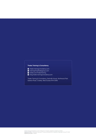 Thales Training & Consultancy

                          W thales-trainingconsultancy.com
                           E traininginfo@thalesgroup.com
                           T twitter.com/ThalesTraining
                           B blog.thales-trainingconsultancy.com

                          Thales Training & Consultancy, Sackville House, Northwood Park
                          Gatwick Road, Crawley, West Sussex RH10 9XN




Developing advantage through well
thought out training solutions




                   Thales Training & Consultancy is part of Thales UK. A company registered in England and Wales.
                   Registered Office: 2 Dashwood Lang Road, The Bourne Business Park, Addlestone, Weybridge, Surrey KT15 2NX
                   Registered Number: 1597499
 