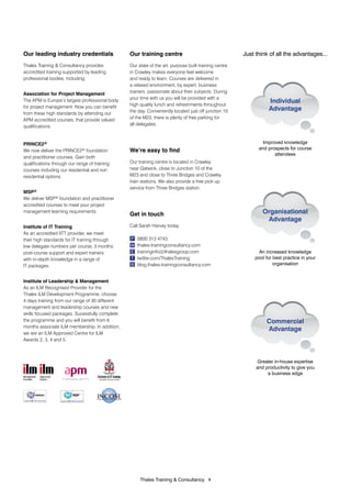 Our leading industry credentials                 Our training centre                                   Just think of all the advantages...
Thales Training & Consultancy provides           Our state of the art, purpose built training centre
accredited training supported by leading         in Crawley makes everyone feel welcome
professional bodies, including:                  and ready to learn. Courses are delivered in
                                                 a relaxed environment, by expert, business
Association for Project Management               trainers, passionate about their subjects. During
                                                 your time with us you will be provided with a
The APM is Europe’s largest professional body
                                                 high quality lunch and refreshments throughout
                                                                                                                  Individual
for project management. Now you can benefit                                                                       Advantage
from these high standards by attending our       the day. Conveniently located just off junction 10
APM accredited courses, that provide valued      of the M23, there is plenty of free parking for
qualifications.                                  all delegates.



PRINCE2®                                                                                                       Improved knowledge
We now deliver the PRINCE2® foundation           We’re easy to find                                          and prospects for course
                                                                                                                    attendees
and practitioner courses. Gain both
qualifications through our range of training     Our training centre is located in Crawley,
courses including our residential and non        near Gatwick, close to Junction 10 of the
                                                 M23 and close to Three Bridges and Crawley
residential options.
                                                 train stations. We also provide a free pick up
                                                                                                                 Organisational
                                                 service from Three Bridges station.                              Advantage
MSP®
We deliver MSP® foundation and practitioner
accredited courses to meet your project
management learning requirements.
                                                 Get in touch                                                  Organisational
                                                                                                                Advantage
Institute of IT Training                         Call Sarah Harvey today.
As an accredited IITT provider, we meet
their high standards for IT training through     P   0800 313 4743
low delegate numbers per course, 3 months        W   thales-trainingconsultancy.com
post-course support and expert trainers          E   traininginfo@thalesgroup.com                           An increased knowledge
with in-depth knowledge in a range of            T   twitter.com/ThalesTraining                            pool for best practice in your
IT packages.                                     B   blog.thales-trainingconsultancy.com                            organisation


Institute of Leadership & Management
As an ILM Recognised Provider for the
Thales ILM Development Programme, choose
4 days training from our range of 30 different
management and leadership courses and new
skills focused packages. Sucessfully complete
the programme and you will benefit from 6                                                                        Commercial
months associate ILM membership. In addition,
                                                                                                                 Advantage
we are an ILM Approved Centre for ILM
Awards 2, 3, 4 and 5.



                                                                                                             Greater in-house expertise
                                                                                                            and productivity to give you
                                                                                                                 a business edge
                    In partnership with PTS




                                                      Thales Training & Consultancy 4
 
