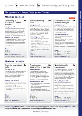 To book                          0800 313 4743                                    thales-trainingconsultancy.com




                                                                                                                                                        Management and People Development Courses
Management and People Development Courses

Maximise business                                                                                                                         Best Seller

Developing a                                         Strategic thinking                               Finance for the non
successful business                                  skills                                           financial manager
strategy                                             Is it right for me?                              Is it right for me?
Is it right for me?                                  This course has been specifically designed       This course is designed for managers and
                                                     for managers and/or leaders who wish to          professional staff who use management
This three-part programme is designed to
                                                     develop their strategic thinking skills and      and other financial reports in their work,
support those responsible for providing
                                                     move their part of the organisation forward      but who have not had any formal training
strategic leadership to their organisation.
                                                     in a coherent way. This course will help         in accounting concepts.
The programme is delivered as group
                                                     you identify which activities are tactical,
coaching, using real business issues and                                                              What will I get out of it?
developing real business plans throughout.           operational or strategic.
                                                                                                      l   Learn to read and interpret financial
What will I get out of it?                           What will I get out of it?                           information
                                                     l   Ability to define ‘strategy’ and its value       Learn to effectively use and interpret
l   The ability to identify the leader’s role with                                                    l

                                                         to the organisation                              basic financial tools
    respect to people, products and profit
                                                     l   Ability to recognise the stages in the           Learn to use the information acquired to
l   Develop a successful business strategy                                                            l

                                                         strategic thinking process                       improve yours and your organisation’s
    to communicate and implement across
    your organisation                                l   Ability to describe the benefits of having       performance
                                                         a clear vision                               l   Develop an overview of business finance
                                                     l   Ability to identify how to use strategic
Dates:                                                   thinking to effectively manage self and
08 Sep 11                                                others                                       Dates:
22 Sep 11                                                                                             11 - 12 Apr 11          10 - 11 Oct 11
13 Oct 11                                            Date:                                            01 - 02 Jun 11          07 - 08 Dec 11
Price: £1500 Duration: 3 days                        13 Sep 11                                        03 - 04 Aug 11
Each course has 3 dates spread over 6 weeks          Price: £395 Duration: 1 day                      Price: £720 Duration: 2 days



Maximise business
Essential networking                                 Creating sales                                   Negotiation skills
skills                                               opportunities in business                        Is it right for me?
Is it right for me?                                  Is it right for me?                              This course is designed for managers or
                                                                                                      professional staff who are required to
This one day strategic business networking           This practical course is specifically
                                                                                                      negotiate and influence others to achieve
course will benefit anyone who needs to              designed for non-sales individuals who
                                                                                                      results in the workplace. It looks at how to
expand their network within a business               offer additional products or services as
                                                                                                      deal with every stage of a negotiation from
setting. The course will demystify the art           part of their job role. If you are new to
                                                                                                      preparation to closing. You will get the
of networking and clarify how to                     the concept of ‘sales’ or need a refresher,
                                                                                                      opportunity to learn and practice the skills
communicate effectively.                             this course will enhance essential
                                                                                                      needed to create win-win outcomes.
                                                     behavioural and communication skills.
What will I get out of it?
                                                                                                      What will I get out of it?
l   Develop your business and social networks        What will I get out of it?
                                                                                                      l   Prepare effectively for all types of
    Build your confidence to approach people
                                                     l   Apply relationship building techniques to
l
                                                                                                          negotiation
    in a business setting                                a sales discussion
                                                                                                      l   Set negotiation objectives and identify
    Choose from a variety of tools and
                                                     l   Learn how to listen and ask questions to
l
                                                                                                          what can be traded
    techniques to personalise your approach              uncover opportunities
                                                                                                      l   Improve assertiveness and influencing
    to networking                                    l   Demonstrate key skills used on the
                                                                                                          skills
                                                         telephone to introduce new or additional
                                                         products/services                            l   Use appropriate strategies and tactics
                                                                                                          to achieve the best results
Dates:                                               Dates:
04 Jul 11                                            04 - 05 Jul 11                                   Dates:
29 Sep 11                                            28 - 29 Sep 11                                   26 - 27 Apr 11          04 - 05 Oct 11
05 Dec 11                                            05 - 06 Dec 11                                   05 - 06 Jul 11          06 - 07 Dec 11
Price: £395 Duration: 1 day                          Price: £720 Duration: 2 days                     Price: £720 Duration: 2 days



Take Advantage NOW. To book a course or discuss your training needs, contact Sarah Harvey on 0800 313 4743.
Follow us on twitter.com/ThalesTraining or visit thales-trainingconsultancy.com

                                                             Thales Training & Consultancy 5
 