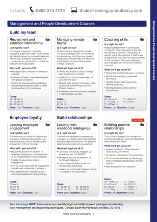 To book                        0800 313 4743                               thales-trainingconsultancy.com




                                                                                                                                                   Management and People Development Courses
Management and People Development Courses

Build my team
Recruitment and                                Managing remote                                    Coaching skills
selection interviewing                         teams                                              Is it right for me?
Is it right for me?                            Is it right for me?                                Most people learn how to do their jobs
This course is designed to provide                                                                ‘on-the-job’. Coaching supports this, but
                                               This workshop is designed for middle
managers, supervisors or HR professionals                                                         the learning is planned to bring about a
                                               and junior managers who run teams that
with the techniques for successful selection                                                      specific result. Development of staff is now
                                               are spread over more than one location,
interviewing. To improve confidence, the                                                          recognised as one of the key responsibilities
                                               nationally or internationally, and who wish
course gives an opportunity to practise the                                                       of line managers, this course will equip
                                               to find ways to enhance teamworking
skills and techniques learnt.                                                                     your managers with the skills for effective
                                               in these conditions.
                                                                                                  coaching.
What will I get out of it?                     What will I get out of it?
                                                                                                  What will I get out of it?
l   How to plan and prepare for a selection    l   Identify key actions to take to manage
    interview
                                                                                                  l   Review the benefits and value of coaching
                                                   team performance remotely
    Interview and select potential employees
                                                                                                  l   Identify the coaching process and
l                                              l   Implement a communications plan for
    with greater confidence                                                                           techniques
                                                   use within the team
    Control the interview and use effective
                                                                                                  l   Practise the key skills required for
l                                              l   Allocate tasks to team members to build
    questioning techniques to gain a better                                                           effective coaching
                                                   a culture of teamworking across the
    understanding of the interviewee               different locations                            l   Develop personal action plans for
                                                                                                      improvement
                                               l   Know how to involve your team members
                                                   in planning team activities
Dates:                                                                                            Dates:
18 - 19 May 11                                 Dates:                                             08 - 09 Jun 11          27 - 28 Oct 11
05 - 06 Sep 11                                 23 Jun 11                                          01 - 02 Aug 11          01 - 02 Dec 11
06 - 07 Dec 11                                 11 Oct 11                                          21 - 22 Sep 11
Price: £720 Duration: 2 days                   Price: £395 Duration: 1 day                        Price: £720 Duration: 2 days



Employee loyalty                               Build relationships                                                                   Best Seller

Leading employee                               Leading with                                       Building positive
engagement                                     emotional intelligence                             relationships
Is it right for me?                            Is it right for me?                                Is it right for me?
This workshop is suitable for leaders and      This course is designed for experienced            This course is designed for managers or
managers at all levels who need to learn       managers and leaders who have identified           professional staff who need to build positive
approaches and tools for increasing the        the importance of emotions in the effective        relationships with others.
engagement of those they lead.                 leadership of people and organisations.
                                                                                                  What will I get out of it?
What will I get out of it?                     What will I get out of it?                         l   Analyse the effects of their behaviour
l   Be able to describe the benefits of        l   Learn how emotionally intelligent you              when dealing with others
    employee engagement in the realisation         are with our test, the MSCEIT                  l   To respond to situations more assertively
    of your organisation’s vision and goals    l   Recognise the four key elements of             l   Communicate effectively by developing
l   Identify the key components of                 Emotional Intelligence                             skills, knowledge and attitude to achieve
    engagement                                 l   Learn a range of skills to build and               success
l   Link your own vision with the engagement       maintain key relationships                     l   Work towards win-win outcomes
    you will need to generate to achieve it    l   Develop an emotionally intelligent ‘culture’
l   Plan approaches to maintaining and             in your part of the organisation
    improving engagement during change

                                                                                                  Dates:
Dates:                                                                                            09 - 10 May 11          12 - 13 Sep 11
10 May 11                                      Dates:                                             01 - 02 Jun 11          19 - 20 Oct 11
15 Aug 11                                      11 - 12 Apr 11         05 - 06 Sep 11              05 - 06 Jul 11          17 - 18 Nov 11
10 Nov 11                                      22 - 23 Jun 11         07 - 08 Nov 11              11 - 12 Aug 11          12 - 13 Dec 11
Price: £395 Duration: 1 day                    Price: £850 Duration: 2 days                       Price: £720 Duration: 2 days



Take Advantage NOW. Learn about our new ILM approved skills focused packages and develop
your management and leadership techniques. Contact Sarah Harvey today on 0800 313 4743.

                                                       Thales Training & Consultancy 7
 