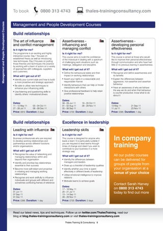 To book                          0800 313 4743                                  thales-trainingconsultancy.com
Management and People Development Courses




                                            Management and People Development Courses

                                            Build relationships
                                            The art of influence                               Assertiveness -                                     Assertiveness -
                                            and conflict management                            influencing and                                     developing personal
                                            Is it right for me?                                managing conflict                                   effectiveness
                                            The programme is an exciting and highly            Is it right for me?                                 Is it right for me?
                                            interactive course. Day 1 focuses on
                                                                                               This course aims to build the confidence            This course is aimed at those who would
                                            established theory as well as introducing
                                                                                               of the individual in dealing with a spectrum        like to improve their personal effectiveness
                                            new techniques. Day 2 focuses on putting
                                                                                               of challenging work situations such as              through communication and who have had
                                            those theories and techniques into practice
                                                                                               meetings, delegation and discipline.                little or no previous training in assertiveness.
                                            by working with a team of actors on a variety
                                            of approaches with colleagues, suppliers           What will I get out of it?                          What will I get out of it?
                                            and customers.                                     l   Define the behavioural styles and their         l   Recognise and define assertiveness and
                                            What will I get out of it?                             impact on working relationships                     its benefits
                                            l   Identify your current style and how to build
                                                                                               l   Assert your rights in a reasonable and          l   Explain the differences between
                                                a more proactive and strategic approach            responsible manner                                  aggressive, non-assertive and assertive
                                                                                                   Identify behaviours that can help or hinder         behaviour
                                                Be able to utilise new techniques to
                                                                                               l
                                            l

                                                enhance your influencing skills                    interactions with others                        l   Have an awareness of why we behave
                                                                                                   Give professional feedback to help retain           the way we do and when that behaviour
                                                Use listening and questioning skills to
                                                                                               l
                                            l

                                                                                                   positive relationships                              is counter productive, know what to do
                                                identify others’ motivational drivers                                                                  about it

                                                                                               Dates:
                                            Dates:                                             08 - 09 Jun 11          19 - 20 Oct 11              Dates:
                                            11 - 12 May 11          03 - 04 Oct 11             01 - 02 Aug 11          28 - 29 Nov 11              13 May 11             21 Sep 11
                                            27 - 28 Jul 11          08 - 09 Dec 11             05 - 06 Sep 11                                      11 Jul 11             23 Nov 11
                                            Price: £810 Duration: 2 days                       Price: £720 Duration: 2 days                        Price: £395 Duration: 1 day



                                            Build relationships                                Excellence in leadership
                                            Leading with influence                             Leadership skills
                                            Is it right for me?                                Is it right for me?
                                            Business professionals who are required
                                            to develop working relationships and
                                                                                               This course is designed for anyone who
                                                                                               leads a team. It is particularly suitable if
                                                                                                                                                       In company
                                            partnerships across different functions
                                            and/or organisations.
                                                                                               you are required to lead teams through
                                                                                               times of change and ideal if you wish to
                                                                                               contribute to your business in a more
                                                                                                                                                       training
                                            What will I get out of it?                         strategic way.
                                                Recognise the value of networking and
                                                                                                                                                       All our public courses
                                            l

                                                managing relationships within and              What will I get out of it?
                                                beyond their organisation                      l   Identify the differences between                    can be delivered for
                                                Identify and prioritise key relationships          managers and leaders
                                                                                                                                                       groups of people from
                                            l

                                                essential to their success                     l   Draw up a checklist of leadership qualities
                                            l   Become more self-reliant and proactive         l   Identify whether your time is spent                 your organisation at a
                                                in initiating and managing working                 effectively in different levels of leadership
                                                relationships                                                                                          venue of your choice
                                                                                               l   Utilise emotional intelligence to improve
                                            l   Recognise and work skillfully to influence         relations
                                                individuals and groups with different and      l   Motivate teams to achieve goals
                                                sometimes conflicting frames of reference
                                                                                                                                                       Contact Sarah Harvey
                                                                                               Dates:
                                            Dates:                                             17 - 18 May 11                                          on 0800 313 4743
                                            01 Jun 11
                                            07 Sep 11
                                                                                               20 - 21 Jul 11
                                                                                               13 - 14 Sep 11
                                                                                                                                                       today to find out more
                                            01 Dec 11                                          28 - 29 Nov 11
                                            Price: £395 Duration: 1 day                        Price: £720 Duration: 2 days



                                            Read our latest news, tips and techniques. Follow us on twitter.com/ThalesTraining, read our
                                            blog at blog.thales-trainingconsultancy.com or visit thales-trainingconsultancy.com

                                                                                                    Thales Training & Consultancy 8
 