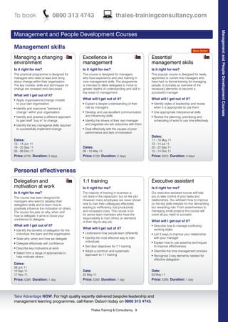 To book                         0800 313 4743                                 thales-trainingconsultancy.com




                                                                                                                                                   Management and People Development Courses
Management and People Development Courses

Management skills
                                                                                                                                    Best Seller

Managing a changing                               Excellence in                                   Essential
environment                                       management                                      management skills
Is it right for me?                               Is it right for me?                             Is it right for me?
This practical programme is designed for          This course is designed for managers            This popular course is designed for newly
managers who need to lead and bring               who have experience and prior training in       appointed or current line managers who
about change within their organisation.           core management skills. The programme           have had no formal training for managing
The key models, skills and techniques for         is intended to allow delegates to move to       people. It provides an overview of the
change are reviewed and discussed.                greater depths of understanding and skill in    necessary elements to become a
                                                  key areas of management.                        successful manager.
What will I get out of it?
l   Apply organisational change models            What will I get out of it?                      What will I get out of it?
    to your own organisation                      l   Explain a deeper understanding of their     l   Identify styles of leadership and review
l   Identify and overcome “barriers to                role as managers                                when it is appropriate to use them
    change” within your organisation              l   Develop and use excellent communication     l   Use appropriate interpersonal skills
l   Identify and practise a different approach        and influencing skills                      l   Review the planning, prioritising and
    to gain staff “buy in” to change              l   Identify the drivers of their own manager       scheduling of work to use time effectively
l   Identify the key managerial skills required       and negotiate win-win outcomes with them
    to successfully implement change              l   Deal effectively with the causes of poor
                                                      performance and lack of motivation
                                                                                                  Dates:
Dates:                                                                                            17 - 19 May 11
13 - 14 Jun 11                                                                                    12 - 14 Jul 11
19 - 20 Sep 11                                    Dates:                                          20 - 22 Sep 11
05 - 06 Dec 11                                    09 - 10 May 11                                  12 - 14 Dec 11
Price: £720 Duration: 2 days                      Price: £720 Duration: 2 days                    Price: £915 Duration: 3 days



Personal effectiveness
Delegation and                                    1:1 training                                    Executive assistant
motivation at work                                Is it right for me?                             Is it right for me?
Is it right for me?                               The majority of training in business is         Our executive assistant course will help
This course has been designed for                 not done in the classroom, but on the job!      you to take control of your tasks and
managers who want to develop their                However, many employees are never shown         relationships. You will learn how to improve
delegation skills and to learn how to             how to train their colleagues effectively,      on the key skills needed for this demanding
positively influence the motivation of others.    leading to inefficiency, lost productivity      but rewarding role. From assertiveness to
The course focuses on why, when and               and increased costs. This course is for         managing small projects this course will
how to delegate. It aims to boost your            for senior team members who have the            cover all you need to succeed.
confidence to delegate.                           responsibility to train others on elements
                                                  of their day-to-day job.                        What will I get out of it?
What will I get out of it?                                                                        l   Describe how to manage conflicting
                                                  What will I get out of it?                          working styles
l   Identify the benefits of delegation for the
    individual, the team and the organisation     l   Understand how people learn differently     l   List 3 ways to improve your relationship
l   State why, when and how we delegate           l   Identify the most effective way to train        with your manager
                                                      individuals                                     Explain how to use assertive techniques
l   Delegate effectively with confidence                                                          l

                                                  l   Set clear objectives for 1:1 training           to improve effectiveness
l   Describe key motivators at work
                                                  l   Adopt a common and systematic               l   Describe the time management process
l   Select from a range of approaches to
                                                      approach to 1:1 training                        Recognise 3 key elements needed for
    help motivate others                                                                          l

                                                                                                      effective delegation
Dates:
06 Jun 11
12 Sep 11                                         Date:                                           Date:
17 Nov 11                                         25 May 11                                       03 May 11
Price: £395 Duration: 1 day                       Price: £395 Duration: 1 day                     Price: £395 Duration: 1 day



Take Advantage NOW. For high quality expertly delivered bespoke leadership and
management learning programmes, call Karen Osborn today on 0800 313 4743.

                                                          Thales Training & Consultancy 9
 