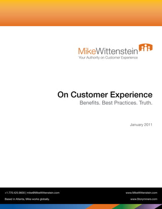 MikeWittenstein
                                             Your Authority on Customer Experience




                                         On Customer Experience
                                              Benefits. Best Practices. Truth.



                                                                             January 2011




+1.770.425.9830 | mike@MikeWittenstein.com                                www.MikeWittenstein.com

Based in Atlanta, Mike works globally.                                       www.Storyminers.com
 