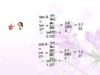 tan A sin
      cos
      A
=     sin
      A        0.6
tan = 37o    = 0.79 = 0.7
               02
37o   cos             53
    tan 37o = 9
      37o
    0.753
        cos
cot A
        Asin
=       cos
         A      0.7
cot =   37 o  = 0.60 = 1.3
                99
37o     sin            27
        37o o   2
      cot 37 =
      1.327
 