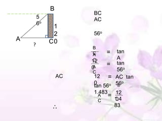 B
                      BC
        5             AC
        6o
              1
              2       56o
A            C0
    ?
                      B
                      C     =   tan
                      A
                      C         A
                      12
                      A
                      0
                            = tan
                      C
                                56o
                 AC    12 = AC tan
                       0     o 56
                                  o
                       tan 56 =
                       1.483 12
                         A   =
                         C     1.4
                               0
                               83
 