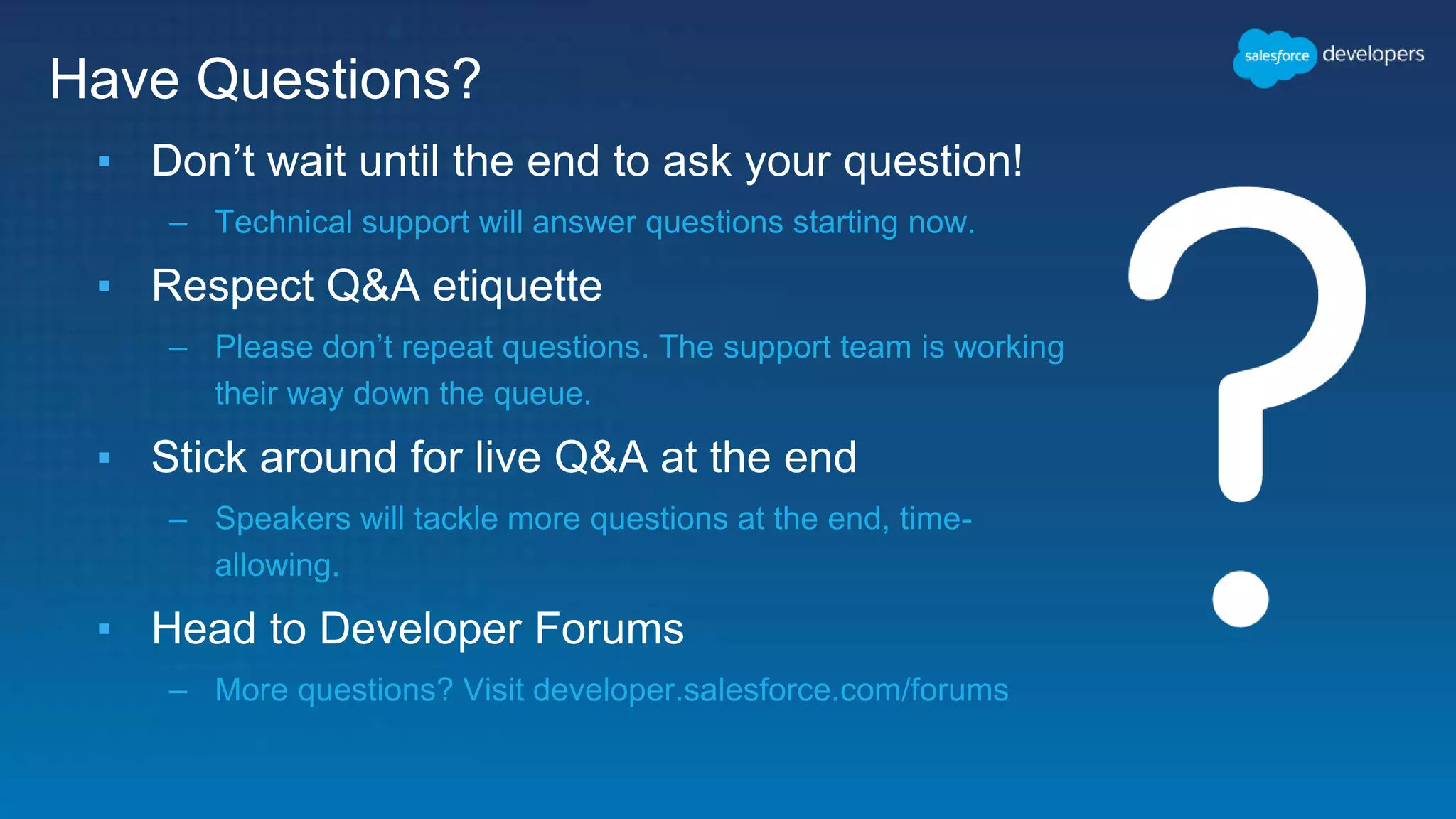 ▪ Don’t wait until the end to ask your question!
– Technical support will answer questions starting now.
▪ Respect Q&A etiquette
– Please don’t repeat questions. The support team is working
their way down the queue.
▪ Stick around for live Q&A at the end
– Speakers will tackle more questions at the end, time-
allowing.
▪ Head to Developer Forums
– More questions? Visit developer.salesforce.com/forums
Have Questions?
 