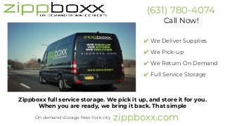 (631) 780-4074
Call Now!
✔ We Deliver Supplies
✔ We Pick-up
✔ We Return On Demand
✔ Full Service Storage
Zippboxx full service storage. We pick it up, and store it for you.
When you are ready, we bring it back. That simple
zippboxx.comOn demand storage New York city
 