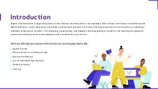 Here we will help you explore in this sector by covering key topics like:
Market trends
Key processes of creating an app
Business modeling
List of individual app features
Technical Stacks
Costing
Introduction
Digital transformation is upgrading almost every domain and education is no exception. With various institutions inclined towards
digital platforms, online education and online tutoring have become necessary to bring advancements to reconstruct traditional
methods of education systems. This enduring, empowering, and adaptive learning platform, based on the learning management
system has always proven to be exemplary and conveniently user-centric.
 