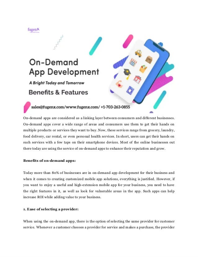 ‌
 
On-demand‌‌
apps‌‌
are‌‌
considered‌‌
as‌‌
a‌‌
linking‌‌
layer‌‌
between‌‌
consumers‌‌
and‌‌
different‌‌
businesses.‌‌
                         
On-demand‌‌
apps‌‌
cover‌‌
a‌‌
wide‌‌
range‌‌
of‌‌
areas‌‌
and‌‌
consumers‌‌
use‌‌
them‌‌
to‌‌
get‌‌
their‌‌
hands‌‌
on‌‌
                                 
multiple‌‌
products‌‌
or‌‌
services‌‌
they‌‌
want‌‌
to‌‌
buy.‌‌
Now,‌‌
these‌‌
services‌‌
range‌‌
from‌‌
grocery,‌‌
laundry,‌‌
                             
food‌‌
delivery,‌‌
car‌‌
rental,‌‌
or‌‌
even‌‌
personal‌‌
health‌‌
services.‌‌
In‌‌
short,‌‌
users‌‌
can‌‌
get‌‌
their‌‌
hands‌‌
on‌‌
                                 
such‌‌
services‌‌
with‌‌
a‌‌
few‌‌
taps‌‌
on‌‌
their‌‌
smartphone‌‌
devices.‌‌
Most‌‌
of‌‌
the‌‌
online‌‌
businesses‌‌
out‌‌
                               
there‌‌
today‌‌
are‌‌
using‌‌
the‌‌
service‌‌
of‌‌
on-demand‌‌
apps‌‌
to‌‌
enhance‌‌
their‌‌
reputation‌‌
and‌‌
grow.‌ ‌
 
‌
 
Benefits‌‌
of‌‌
on-demand‌‌
apps:‌ ‌
 
‌
 
Today‌‌
more‌‌
than‌‌
80%‌‌
of‌‌
businesses‌‌
are‌‌
in‌‌
on-demand‌‌
app‌‌
development‌‌
for‌‌
their‌‌
business‌‌
and‌‌
                             
when‌‌
it‌‌
comes‌‌
to‌‌
creating‌‌
customized‌‌
mobile‌‌
app‌‌
solutions,‌‌
everything‌‌
is‌‌
justified.‌‌
However,‌‌
if‌‌
                           
you‌‌
want‌‌
to‌‌
enjoy‌‌
a‌‌
useful‌‌
and‌‌
high-extension‌‌
mobile‌‌
app‌‌
for‌‌
your‌‌
business,‌‌
you‌‌
need‌‌
to‌‌
have‌‌
                                 
the‌ ‌
right‌ ‌
features‌ ‌
in‌ ‌
it,‌ ‌
as‌ ‌
well‌ ‌
as‌ ‌
look‌ ‌
for‌ ‌
vulnerable‌ ‌
areas‌ ‌
in‌ ‌
the‌ ‌
app.‌ ‌
Such‌‌
apps‌‌
can‌‌
help‌‌
                                     
increase‌‌
ROI‌‌
while‌‌
adding‌‌
value‌‌
to‌‌
your‌‌
business.‌ ‌
 
‌
 
1.‌‌
Ease‌‌
of‌‌
selecting‌‌
a‌‌
provider:‌ ‌
 
‌
 
When‌‌
using‌‌
the‌‌
on-demand‌‌
app,‌‌
there‌‌
is‌‌
the‌‌
option‌‌
of‌‌
selecting‌‌
the‌‌
same‌‌
provider‌‌
for‌‌
customer‌‌
                               
service.‌‌
Whenever‌‌
a‌‌
customer‌‌
chooses‌‌
a‌‌
provider‌‌
for‌‌
service‌‌
and‌‌
makes‌‌
a‌‌
purchase,‌‌
the‌‌
provider‌‌
                             
 