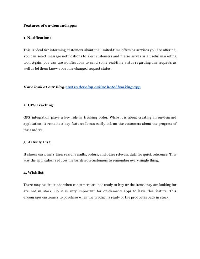 Features‌‌
of‌‌
on-demand‌‌
apps:‌ ‌
 
‌
 
1.‌‌
Notification:‌ ‌
 
‌
 
This‌‌
is‌‌
ideal‌‌
for‌‌
informing‌‌
customers‌‌
about‌‌
the‌‌
limited-time‌‌
offers‌‌
or‌‌
services‌‌
you‌‌
are‌‌
offering.‌‌
                             
You‌‌
can‌‌
select‌‌
message‌‌
notifications‌‌
to‌‌
alert‌‌
customers‌‌
and‌‌
it‌‌
also‌‌
serves‌‌
as‌‌
a‌‌
useful‌‌
marketing‌‌
                               
tool.‌‌
Again,‌‌
you‌‌
can‌‌
use‌‌
notifications‌‌
to‌‌
send‌‌
some‌‌
real-time‌‌
status‌‌
regarding‌‌
any‌‌
requests‌‌
as‌‌
                             
well‌‌
as‌‌
let‌‌
them‌‌
know‌‌
about‌‌
the‌‌
changed‌‌
request‌‌
status.‌ ‌
 
‌
 
‌
 
Have‌‌
look‌‌
at‌‌
our‌‌
Blog:‌
cost‌‌
to‌‌
develop‌‌
online‌‌
hotel‌‌
booking‌‌
app‌ ‌
 
‌
 
‌
 
2.‌‌
GPS‌‌
Tracking:‌ ‌
 
‌
 
GPS‌ ‌
integration‌ ‌
plays‌ ‌
a‌ ‌
key‌ ‌
role‌ ‌
in‌ ‌
tracking‌ ‌
order.‌‌
While‌‌
it‌‌
is‌‌
about‌‌
creating‌‌
an‌‌
on-demand‌‌
                               
application,‌‌
it‌‌
remains‌‌
a‌‌
key‌‌
feature;‌‌
It‌‌
can‌‌
easily‌‌
inform‌‌
the‌‌
customers‌‌
about‌‌
the‌‌
progress‌‌
of‌‌
                               
their‌‌
orders.‌ ‌
 
‌
 
3.‌‌
Activity‌‌
List:‌ ‌
 
‌
 
It‌‌
shows‌‌
customers‌‌
their‌‌
search‌‌
results,‌‌
orders,‌‌
and‌‌
other‌‌
relevant‌‌
data‌‌
for‌‌
quick‌‌
reference.‌‌
This‌‌
                             
way‌‌
the‌‌
application‌‌
reduces‌‌
the‌‌
burden‌‌
on‌‌
customers‌‌
to‌‌
remember‌‌
every‌‌
single‌‌
thing.‌ ‌
 
‌
 
4.‌‌
Wishlist:‌ ‌
 
‌
 
There‌‌
may‌‌
be‌‌
situations‌‌
when‌‌
consumers‌‌
are‌‌
not‌‌
ready‌‌
to‌‌
buy‌‌
or‌‌
the‌‌
items‌‌
they‌‌
are‌‌
looking‌‌
for‌‌
                                   
are‌ ‌
not‌ ‌
in‌ ‌
stock.‌ ‌
So‌ ‌
it‌ ‌
is‌ ‌
very‌ ‌
important‌ ‌
for‌ ‌
on-demand‌ ‌
apps‌ ‌
to‌ ‌
have‌ ‌
this‌ ‌
feature.‌ ‌
This‌‌
                                 
encourages‌‌
customers‌‌
to‌‌
purchase‌‌
when‌‌
the‌‌
product‌‌
is‌‌
ready‌‌
or‌‌
the‌‌
product‌‌
is‌‌
back‌‌
in‌‌
stock.‌ ‌
 
‌
 
‌
 
‌
 
‌
 
‌
 
 