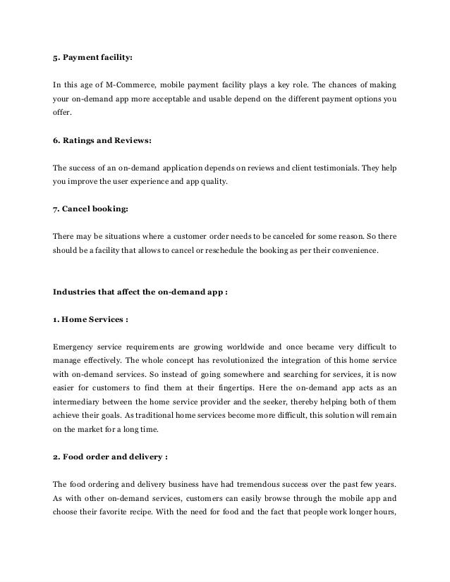 5.‌‌
Payment‌‌
facility:‌ ‌
 
‌
 
In‌‌
this‌‌
age‌‌
of‌‌
M-Commerce,‌‌
mobile‌‌
payment‌‌
facility‌‌
plays‌‌
a‌‌
key‌‌
role.‌‌
The‌‌
chances‌‌
of‌‌
making‌‌
                               
your‌‌
on-demand‌‌
app‌‌
more‌‌
acceptable‌‌
and‌‌
usable‌‌
depend‌‌
on‌‌
the‌‌
different‌‌
payment‌‌
options‌‌
you‌‌
                           
offer.‌ ‌
 
‌
 
6.‌‌
Ratings‌‌
and‌‌
Reviews:‌ ‌
 
‌
 
The‌‌
success‌‌
of‌‌
an‌‌
on-demand‌‌
application‌‌
depends‌‌
on‌‌
reviews‌‌
and‌‌
client‌‌
testimonials.‌‌
They‌‌
help‌‌
                           
you‌‌
improve‌‌
the‌‌
user‌‌
experience‌‌
and‌‌
app‌‌
quality.‌ ‌
 
‌
 
7.‌‌
Cancel‌‌
booking:‌ ‌
 
‌
 
There‌‌
may‌‌
be‌‌
situations‌‌
where‌‌
a‌‌
customer‌‌
order‌‌
needs‌‌
to‌‌
be‌‌
canceled‌‌
for‌‌
some‌‌
reason.‌‌
So‌‌
there‌‌
                                 
should‌‌
be‌‌
a‌‌
facility‌‌
that‌‌
allows‌‌
to‌‌
cancel‌‌
or‌‌
reschedule‌‌
the‌‌
booking‌‌
as‌‌
per‌‌
their‌‌
convenience.‌ ‌
 
‌
 
‌
 
Industries‌‌
that‌‌
affect‌‌
the‌‌
on-demand‌‌
app‌‌
:‌ ‌
 
‌
 
1.‌‌
Home‌‌
Services‌‌
:‌ ‌
 
‌
 
Emergency‌ ‌
service‌ ‌
requirements‌ ‌
are‌ ‌
growing‌ ‌
worldwide‌ ‌
and‌ ‌
once‌ ‌
became‌ ‌
very‌ ‌
difficult‌ ‌
to‌‌
                       
manage‌‌
effectively.‌‌
The‌‌
whole‌‌
concept‌‌
has‌‌
revolutionized‌‌
the‌‌
integration‌‌
of‌‌
this‌‌
home‌‌
service‌‌
                         
with‌‌
on-demand‌‌
services.‌‌
So‌‌
instead‌‌
of‌‌
going‌‌
somewhere‌‌
and‌‌
searching‌‌
for‌‌
services,‌‌
it‌‌
is‌‌
now‌‌
                             
easier‌ ‌
for‌ ‌
customers‌ ‌
to‌ ‌
find‌ ‌
them‌ ‌
at‌ ‌
their‌ ‌
fingertips.‌ ‌
Here‌ ‌
the‌ ‌
on-demand‌ ‌
app‌ ‌
acts‌ ‌
as‌ ‌
an‌‌
                               
intermediary‌‌
between‌‌
the‌‌
home‌‌
service‌‌
provider‌‌
and‌‌
the‌‌
seeker,‌‌
thereby‌‌
helping‌‌
both‌‌
of‌‌
them‌‌
                           
achieve‌‌
their‌‌
goals.‌‌
As‌‌
traditional‌‌
home‌‌
services‌‌
become‌‌
more‌‌
difficult,‌‌
this‌‌
solution‌‌
will‌‌
remain‌‌
                           
on‌‌
the‌‌
market‌‌
for‌‌
a‌‌
long‌‌
time.‌ ‌
 
‌
 
2.‌‌
Food‌‌
order‌‌
and‌‌
delivery‌‌
:‌ ‌
 
‌
 
The‌‌
food‌‌
ordering‌‌
and‌‌
delivery‌‌
business‌‌
have‌‌
had‌‌
tremendous‌‌
success‌‌
over‌‌
the‌‌
past‌‌
few‌‌
years.‌‌
                             
As‌ ‌
with‌ ‌
other‌ ‌
on-demand‌ ‌
services,‌‌
customers‌‌
can‌‌
easily‌‌
browse‌‌
through‌‌
the‌‌
mobile‌‌
app‌‌
and‌‌
                           
choose‌‌
their‌‌
favorite‌‌
recipe.‌‌
With‌‌
the‌‌
need‌‌
for‌‌
food‌‌
and‌‌
the‌‌
fact‌‌
that‌‌
people‌‌
work‌‌
longer‌‌
hours,‌‌
                                 
 