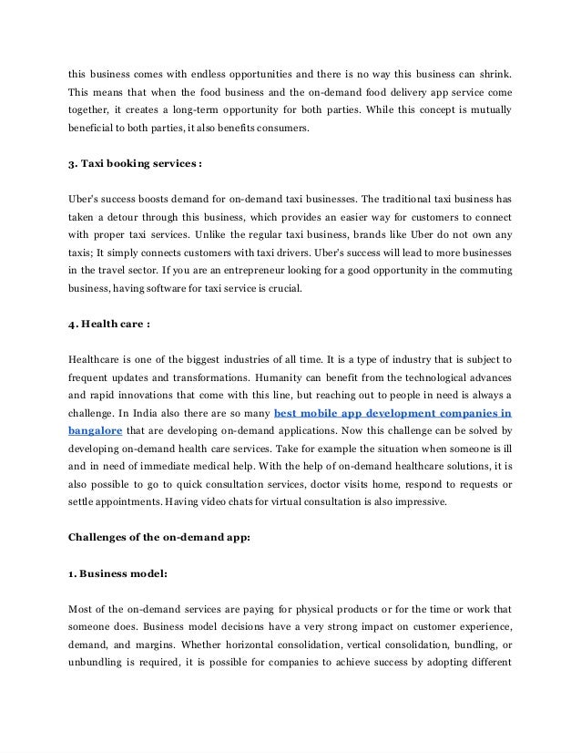 this‌ ‌
business‌‌
comes‌‌
with‌‌
endless‌‌
opportunities‌‌
and‌‌
there‌‌
is‌‌
no‌‌
way‌‌
this‌‌
business‌‌
can‌‌
shrink.‌‌
                             
This‌ ‌
means‌ ‌
that‌ ‌
when‌ ‌
the‌ ‌
food‌‌
business‌‌
and‌‌
the‌‌
on-demand‌‌
food‌‌
delivery‌‌
app‌‌
service‌‌
come‌‌
                             
together,‌ ‌
it‌ ‌
creates‌ ‌
a‌ ‌
long-term‌ ‌
opportunity‌ ‌
for‌ ‌
both‌ ‌
parties.‌ ‌
While‌ ‌
this‌‌
concept‌‌
is‌‌
mutually‌‌
                           
beneficial‌‌
to‌‌
both‌‌
parties,‌‌
it‌‌
also‌‌
benefits‌‌
consumers.‌ ‌
 
‌
 
3.‌‌
Taxi‌‌
booking‌‌
services‌‌
:‌ ‌
 
‌
 
Uber's‌‌
success‌‌
boosts‌‌
demand‌‌
for‌‌
on-demand‌‌
taxi‌‌
businesses.‌‌
The‌‌
traditional‌‌
taxi‌‌
business‌‌
has‌‌
                         
taken‌‌
a‌‌
detour‌‌
through‌‌
this‌‌
business,‌‌
which‌‌
provides‌‌
an‌‌
easier‌‌
way‌‌
for‌‌
customers‌‌
to‌‌
connect‌‌
                             
with‌ ‌
proper‌ ‌
taxi‌ ‌
services.‌ ‌
Unlike‌ ‌
the‌‌
regular‌‌
taxi‌‌
business,‌‌
brands‌‌
like‌‌
Uber‌‌
do‌‌
not‌‌
own‌‌
any‌‌
                               
taxis;‌‌
It‌‌
simply‌‌
connects‌‌
customers‌‌
with‌‌
taxi‌‌
drivers.‌‌
Uber's‌‌
success‌‌
will‌‌
lead‌‌
to‌‌
more‌‌
businesses‌‌
                             
in‌‌
the‌‌
travel‌‌
sector.‌‌
If‌‌
you‌‌
are‌‌
an‌‌
entrepreneur‌‌
looking‌‌
for‌‌
a‌‌
good‌‌
opportunity‌‌
in‌‌
the‌‌
commuting‌‌
                                 
business,‌‌
having‌‌
software‌‌
for‌‌
taxi‌‌
service‌‌
is‌‌
crucial.‌ ‌
 
‌
 
4.‌‌
Health‌‌
care‌‌
:‌ ‌
 
‌
 
Healthcare‌‌
is‌‌
one‌‌
of‌‌
the‌‌
biggest‌‌
industries‌‌
of‌‌
all‌‌
time.‌‌
It‌‌
is‌‌
a‌‌
type‌‌
of‌‌
industry‌‌
that‌‌
is‌‌
subject‌‌
to‌‌
                                       
frequent‌‌
updates‌‌
and‌‌
transformations.‌‌
Humanity‌‌
can‌‌
benefit‌‌
from‌‌
the‌‌
technological‌‌
advances‌‌
                     
and‌‌
rapid‌‌
innovations‌‌
that‌‌
come‌‌
with‌‌
this‌‌
line,‌‌
but‌‌
reaching‌‌
out‌‌
to‌‌
people‌‌
in‌‌
need‌‌
is‌‌
always‌‌
a‌‌
                                   
challenge.‌‌
In‌‌
India‌‌
also‌‌
there‌‌
are‌‌
so‌‌
many‌‌
‌
best‌‌
mobile‌‌
app‌‌
development‌‌
companies‌‌
in‌‌
                           
bangalore‌‌
that‌‌
are‌‌
developing‌‌
on-demand‌‌
applications.‌‌
Now‌‌
this‌‌
challenge‌‌
can‌‌
be‌‌
solved‌‌
by‌‌
                         
developing‌‌
on-demand‌‌
health‌‌
care‌‌
services.‌‌
Take‌‌
for‌‌
example‌‌
the‌‌
situation‌‌
when‌‌
someone‌‌
is‌‌
ill‌‌
                           
and‌‌
in‌‌
need‌‌
of‌‌
immediate‌‌
medical‌‌
help.‌‌
With‌‌
the‌‌
help‌‌
of‌‌
on-demand‌‌
healthcare‌‌
solutions,‌‌
it‌‌
is‌‌
                               
also‌ ‌
possible‌ ‌
to‌ ‌
go‌ ‌
to‌ ‌
quick‌‌
consultation‌‌
services,‌‌
doctor‌‌
visits‌‌
home,‌‌
respond‌‌
to‌‌
requests‌‌
or‌‌
                             
settle‌‌
appointments.‌‌
Having‌‌
video‌‌
chats‌‌
for‌‌
virtual‌‌
consultation‌‌
is‌‌
also‌‌
impressive.‌ ‌
 
‌
 
Challenges‌‌
of‌‌
the‌‌
on-demand‌‌
app:‌ ‌
 
‌
 
1.‌‌
Business‌‌
model:‌ ‌
 
‌
 
Most‌‌
of‌‌
the‌‌
on-demand‌‌
services‌‌
are‌‌
paying‌‌
for‌‌
physical‌‌
products‌‌
or‌‌
for‌‌
the‌‌
time‌‌
or‌‌
work‌‌
that‌‌
                                 
someone‌ ‌
does.‌ ‌
Business‌ ‌
model‌ ‌
decisions‌ ‌
have‌ ‌
a‌‌
very‌‌
strong‌‌
impact‌‌
on‌‌
customer‌‌
experience,‌‌
                         
demand,‌ ‌
and‌ ‌
margins.‌ ‌
Whether‌ ‌
horizontal‌ ‌
consolidation,‌‌
vertical‌‌
consolidation,‌‌
bundling,‌‌
or‌‌
                   
unbundling‌ ‌
is‌ ‌
required,‌ ‌
it‌ ‌
is‌ ‌
possible‌ ‌
for‌‌
companies‌‌
to‌‌
achieve‌‌
success‌‌
by‌‌
adopting‌‌
different‌‌
                           
 