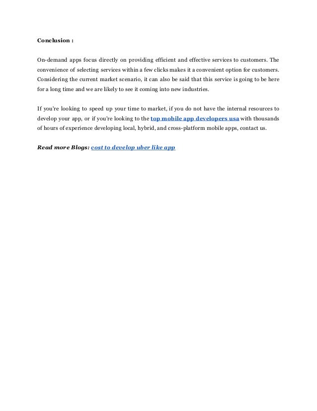 Conclusion‌‌
:‌ ‌
 
‌
 
On-demand‌‌
apps‌‌
focus‌‌
directly‌‌
on‌‌
providing‌‌
efficient‌‌
and‌‌
effective‌‌
services‌‌
to‌‌
customers.‌‌
The‌‌
                         
convenience‌‌
of‌‌
selecting‌‌
services‌‌
within‌‌
a‌‌
few‌‌
clicks‌‌
makes‌‌
it‌‌
a‌‌
convenient‌‌
option‌‌
for‌‌
customers.‌‌
                             
Considering‌‌
the‌‌
current‌‌
market‌‌
scenario,‌‌
it‌‌
can‌‌
also‌‌
be‌‌
said‌‌
that‌‌
this‌‌
service‌‌
is‌‌
going‌‌
to‌‌
be‌‌
here‌‌
                                   
for‌‌
a‌‌
long‌‌
time‌‌
and‌‌
we‌‌
are‌‌
likely‌‌
to‌‌
see‌‌
it‌‌
coming‌‌
into‌‌
new‌‌
industries.‌ ‌
 
‌
 
If‌‌
you're‌‌
looking‌‌
to‌‌
speed‌‌
up‌‌
your‌‌
time‌‌
to‌‌
market,‌‌
if‌‌
you‌‌
do‌‌
not‌‌
have‌‌
the‌‌
internal‌‌
resources‌‌
to‌‌
                                     
develop‌‌
your‌‌
app,‌‌
or‌‌
if‌‌
you're‌‌
looking‌‌
to‌‌
the‌‌
‌
top‌‌
mobile‌‌
app‌‌
developers‌‌
usa‌‌
with‌‌
thousands‌‌
                               
of‌‌
hours‌‌
of‌‌
experience‌‌
developing‌‌
local,‌‌
hybrid,‌‌
and‌‌
cross-platform‌‌
mobile‌‌
apps,‌‌
contact‌‌
us.‌ ‌
 
‌
 
Read‌‌
more‌‌
Blogs:‌‌
‌
cost‌‌
to‌‌
develop‌‌
uber‌‌
like‌‌
app‌ ‌
 
 