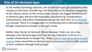 As the mobile technology advances, the on-demand apps gain popularity while
making our life easier and offering a lot of benefits to the business irrespective
of the industry sector. As the service sector remains the biggest beneficiary of
on-demand apps, domains like hospitality, manufacturing, transportation,
entertainment, and online marketplaces can get the most from an on-demand
app concept. There is no exaggeration in mentioning that on-demand apps have
brought revolutionary changes in the app’s world.
Netflix, Uber, Doctor on Demand, SBS on Demand, Tinder, etc. are a few
examples of on-demand apps that have set new milestones in terms of a
number of downloads on Google Play. Today, Android application development
services move around the on-demand apps as companies tend to offer services
to their customers through Android apps.
Rise of On-demand Apps
 