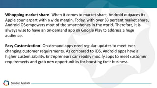Whopping market share- When it comes to market share, Android outpaces its
Apple counterpart with a wide margin. Today, with over 88 percent market share,
Android OS empowers most of the smartphones in the world. Therefore, it is
always wise to have an on-demand app on Google Play to address a huge
audience.
Easy Customization- On-demand apps need regular updates to meet ever-
changing customer requirements. As compared to iOS, Android apps have a
higher customizability. Entrepreneurs can readily modify apps to meet customer
requirements and grab new opportunities for boosting their business.
 