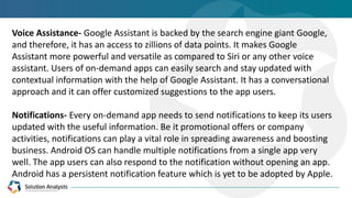 Voice Assistance- Google Assistant is backed by the search engine giant Google,
and therefore, it has an access to zillions of data points. It makes Google
Assistant more powerful and versatile as compared to Siri or any other voice
assistant. Users of on-demand apps can easily search and stay updated with
contextual information with the help of Google Assistant. It has a conversational
approach and it can offer customized suggestions to the app users.
Notifications- Every on-demand app needs to send notifications to keep its users
updated with the useful information. Be it promotional offers or company
activities, notifications can play a vital role in spreading awareness and boosting
business. Android OS can handle multiple notifications from a single app very
well. The app users can also respond to the notification without opening an app.
Android has a persistent notification feature which is yet to be adopted by Apple.
 