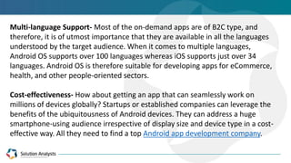 Multi-language Support- Most of the on-demand apps are of B2C type, and
therefore, it is of utmost importance that they are available in all the languages
understood by the target audience. When it comes to multiple languages,
Android OS supports over 100 languages whereas iOS supports just over 34
languages. Android OS is therefore suitable for developing apps for eCommerce,
health, and other people-oriented sectors.
Cost-effectiveness- How about getting an app that can seamlessly work on
millions of devices globally? Startups or established companies can leverage the
benefits of the ubiquitousness of Android devices. They can address a huge
smartphone-using audience irrespective of display size and device type in a cost-
effective way. All they need to find a top Android app development company.
 