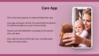 Care App
This is the most popular on-demand babysitter app.
Care app running in all over the world with the almost
25 million members as a part of care family.
Parents can find babysitter according to the specific
time and date.
Also, add the extra job like pet care, housekeeping
help, and many others.
 