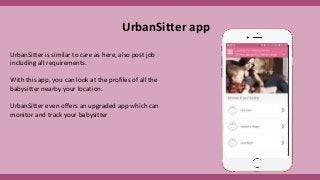 UrbanSitter is similar to care as here, also post job
including all requirements.
With this app, you can look at the profiles of all the
babysitter nearby your location.
UrbanSitter even offers an upgraded app which can
monitor and track your babysitter
UrbanSitter app
 