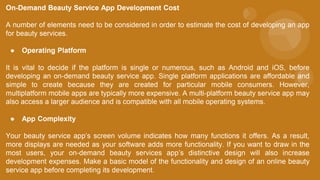 On-Demand Beauty Service App Development Cost
A number of elements need to be considered in order to estimate the cost of developing an app
for beauty services.
● Operating Platform
It is vital to decide if the platform is single or numerous, such as Android and iOS, before
developing an on-demand beauty service app. Single platform applications are affordable and
simple to create because they are created for particular mobile consumers. However,
multiplatform mobile apps are typically more expensive. A multi-platform beauty service app may
also access a larger audience and is compatible with all mobile operating systems.
● App Complexity
Your beauty service app’s screen volume indicates how many functions it offers. As a result,
more displays are needed as your software adds more functionality. If you want to draw in the
most users, your on-demand beauty services app’s distinctive design will also increase
development expenses. Make a basic model of the functionality and design of an online beauty
service app before completing its development.
 
