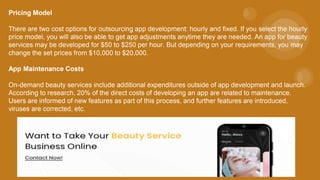 Pricing Model
There are two cost options for outsourcing app development: hourly and fixed. If you select the hourly
price model, you will also be able to get app adjustments anytime they are needed. An app for beauty
services may be developed for $50 to $250 per hour. But depending on your requirements, you may
change the set prices from $10,000 to $20,000.
App Maintenance Costs
On-demand beauty services include additional expenditures outside of app development and launch.
According to research, 20% of the direct costs of developing an app are related to maintenance.
Users are informed of new features as part of this process, and further features are introduced,
viruses are corrected, etc.
 